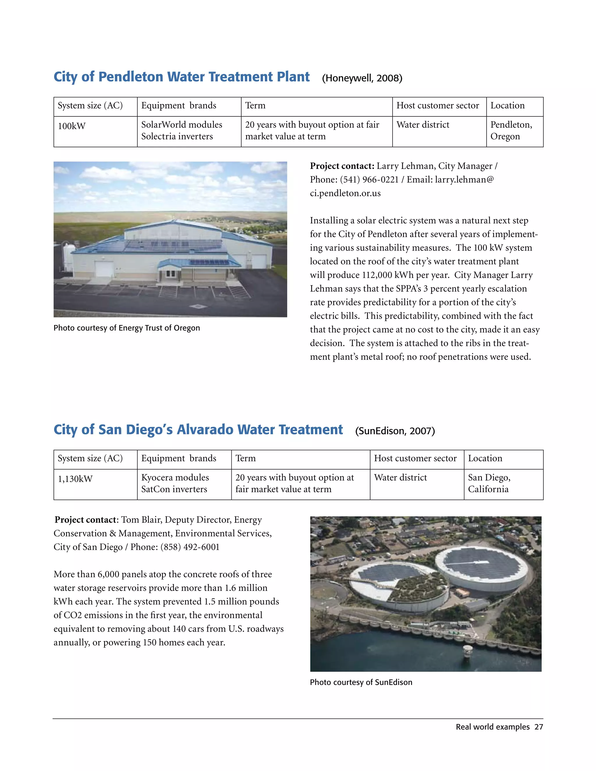 City of Pendleton Water Treatment Plant                            (Honeywell, 2008)

 System size (AC)      Equipment brands         Term                                   Host customer sector     Location

 100kW                 SolarWorld modules       20 years with buyout option at fair    Water district           Pendleton,
                       Solectria inverters      market value at term                                            Oregon


                                                                Project contact: Larry Lehman, City Manager /
                                                                Phone: (541) 966-0221 / Email: larry .lehman@
                                                                ci .pendleton .or .us

                                                                Installing a solar electric system was a natural next step
                                                                for the City of Pendleton after several years of implement-
                                                                ing various sustainability measures . The 100 kW system
                                                                located on the roof of the city’s water treatment plant
                                                                will produce 112,000 kWh per year . City Manager Larry
                                                                Lehman says that the SPPA’s 3 percent yearly escalation
                                                                rate provides predictability for a portion of the city’s
                                                                electric bills . This predictability, combined with the fact
Photo courtesy of energy Trust of Oregon                        that the project came at no cost to the city, made it an easy
                                                                decision . The system is attached to the ribs in the treat-
                                                                ment plant’s metal roof; no roof penetrations were used .




City of San Diego’s Alvarado Water Treatment                                  (Sunedison, 2007)

 System size (AC)      Equipment brands      Term                                 Host customer sector     Location

 1,130kW               Kyocera modules       20 years with buyout option at       Water district           San Diego,
                       SatCon inverters      fair market value at term                                     California


Project contact: Tom Blair, Deputy Director, Energy
Conservation & Management, Environmental Services,
City of San Diego / Phone: (858) 492-6001

More than 6,000 panels atop the concrete roofs of three
water storage reservoirs provide more than 1 .6 million
kWh each year . The system prevented 1 .5 million pounds
of CO2 emissions in the first year, the environmental
equivalent to removing about 140 cars from U .S . roadways
annually, or powering 150 homes each year .



                                                                Photo courtesy of Sunedison




                                                                                                        real world examples 27
 