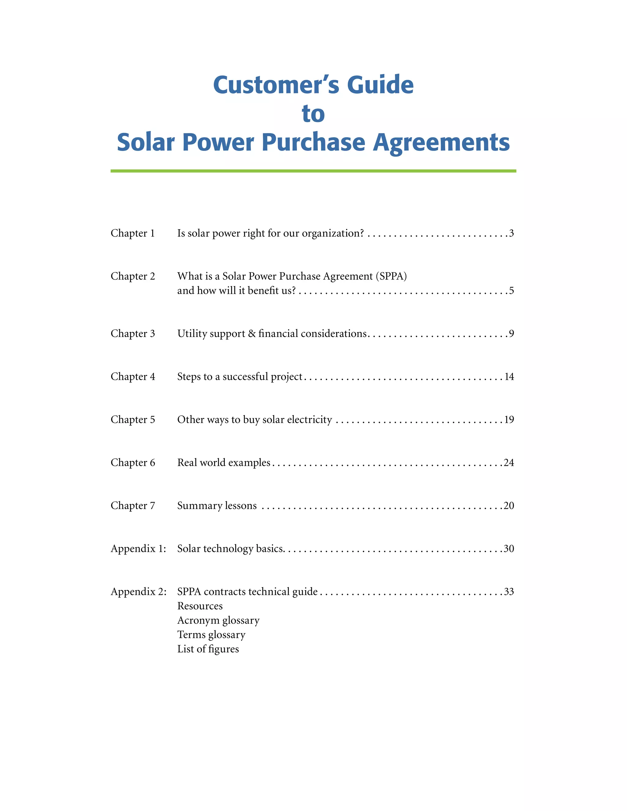 Customer’s Guide
                 to
  Solar Power Purchase Agreements


Chapter 1                 Is solar power right for our organization?  .  .  .  .  .  .  .  .  .  .  .  .  .  .  .  .  .  .  .  .  .  .  .  .  .  .  .3


Chapter 2                 What is a Solar Power Purchase Agreement (SPPA)
                          and how will it benefit us?  .  .  .  .  .  .  .  .  .  .  .  .  .  .  .  .  .  .  .  .  .  .  .  .  .  .  .  .  .  .  .  .  .  .  .  .  .  .  .  .5


Chapter 3                 Utility support & financial considerations .  .  .  .  .  .  .  .  .  .  .  .  .  .  .  .  .  .  .  .  .  .  .  .  .  .  .9


Chapter 4                 Steps to a successful project  .  .  .  .  .  .  .  .  .  .  .  .  .  .  .  .  .  .  .  .  .  .  .  .  .  .  .  .  .  .  .  .  .  .  .  .  .  . 14


Chapter 5                 Other ways to buy solar electricity  .  .  .  .  .  .  .  .  .  .  .  .  .  .  .  .  .  .  .  .  .  .  .  .  .  .  .  .  .  .  .  . 19


Chapter 6                 Real world examples  .  .  .  .  .  .  .  .  .  .  .  .  .  .  .  .  .  .  .  .  .  .  .  .  .  .  .  .  .  .  .  .  .  .  .  .  .  .  .  .  .  .  .  .24


Chapter 7                 Summary lessons  .  .  .  .  .  .  .  .  .  .  .  .  .  .  .  .  .  .  .  .  .  .  .  .  .  .  .  .  .  .  .  .  .  .  .  .  .  .  .  .  .  .  .  .  .  .20


Appendix 1: Solar technology basics .  .  .  .  .  .  .  .  .  .  .  .  .  .  .  .  .  .  .  .  .  .  .  .  .  .  .  .  .  .  .  .  .  .  .  .  .  .  .  .  .  .30


Appendix 2: SPPA contracts technical guide  .  .  .  .  .  .  .  .  .  .  .  .  .  .  .  .  .  .  .  .  .  .  .  .  .  .  .  .  .  .  .  .  .  .  . 33
            Resources
            Acronym glossary
            Terms glossary
            List of figures
 