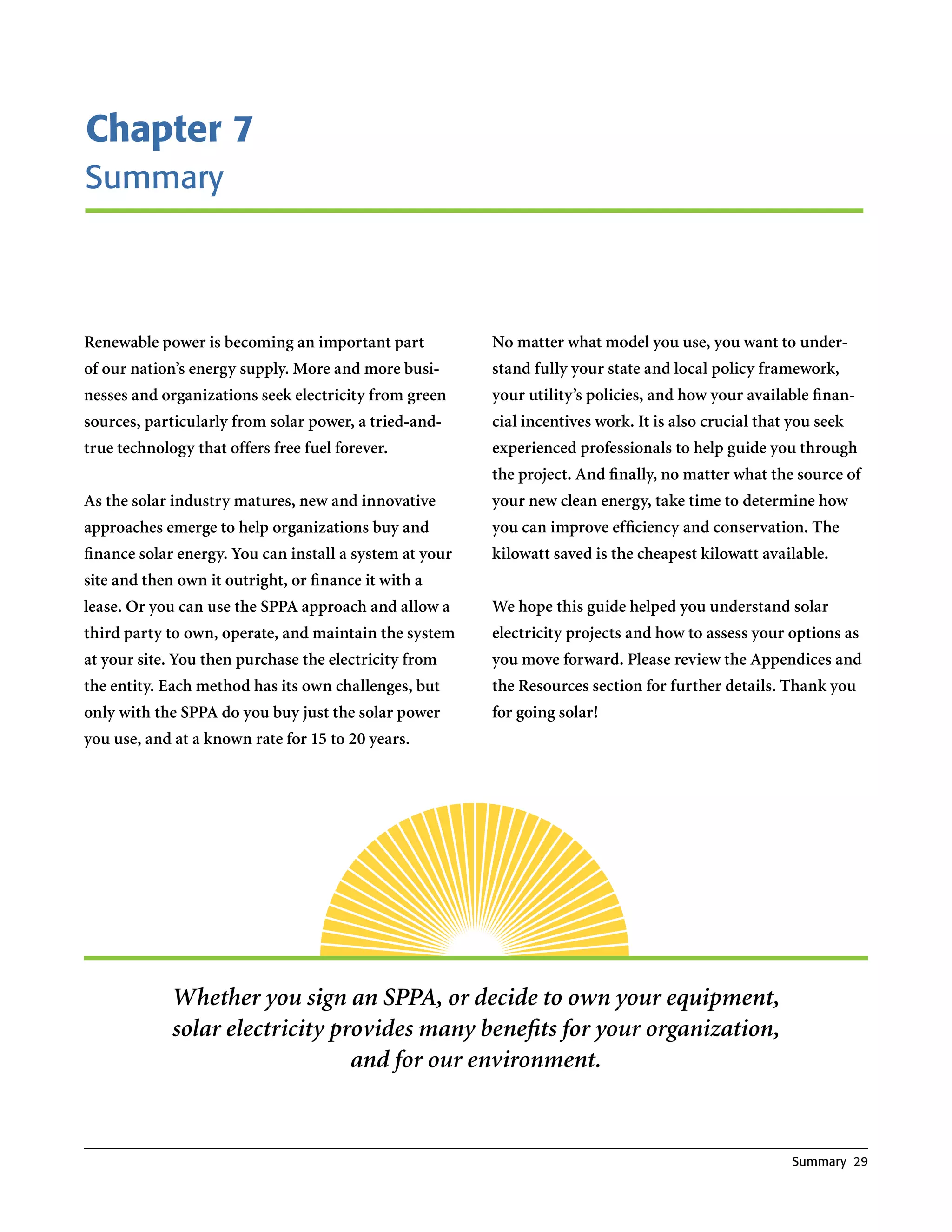 Chapter 7
Summary



Renewable power is becoming an important part            No matter what model you use, you want to under-
of our nation’s energy supply. More and more busi-       stand fully your state and local policy framework,
nesses and organizations seek electricity from green     your utility’s policies, and how your available finan-
sources, particularly from solar power, a tried-and-     cial incentives work. It is also crucial that you seek
true technology that offers free fuel forever.           experienced professionals to help guide you through
                                                         the project. And finally, no matter what the source of
As the solar industry matures, new and innovative        your new clean energy, take time to determine how
approaches emerge to help organizations buy and          you can improve efficiency and conservation. The
finance solar energy. You can install a system at your   kilowatt saved is the cheapest kilowatt available.
site and then own it outright, or finance it with a
lease. Or you can use the SPPA approach and allow a      We hope this guide helped you understand solar
third party to own, operate, and maintain the system     electricity projects and how to assess your options as
at your site. You then purchase the electricity from     you move forward. Please review the Appendices and
the entity. Each method has its own challenges, but      the Resources section for further details. Thank you
only with the SPPA do you buy just the solar power       for going solar!
you use, and at a known rate for 15 to 20 years.




             Whether you sign an SPPA, or decide to own your equipment,
             solar electricity provides many benefits for your organization,
                                 and for our environment.


                                                                                                       Summary 29
 