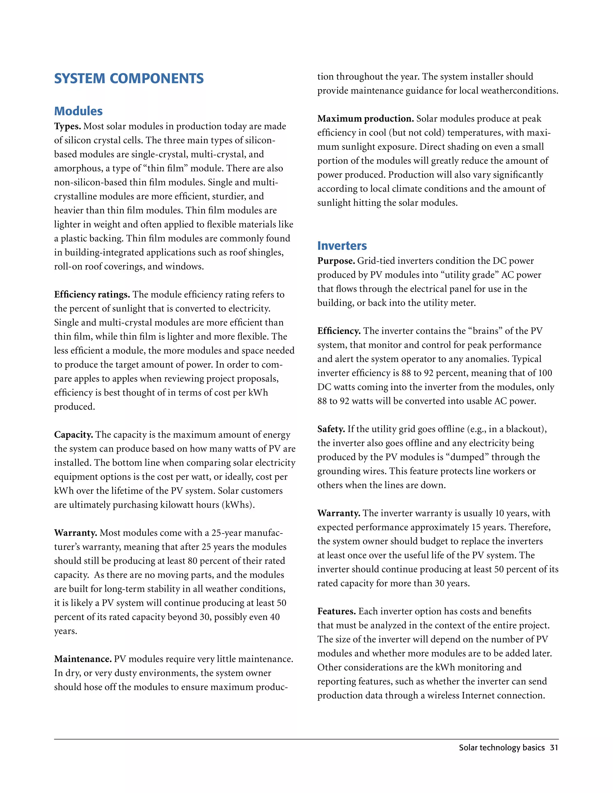 SYSTEM COMPONENTS                                                tion throughout the year . The system installer should
                                                                 provide maintenance guidance for local weatherconditions .

Modules
                                                                 Maximum production. Solar modules produce at peak
Types. Most solar modules in production today are made
                                                                 efficiency in cool (but not cold) temperatures, with maxi-
of silicon crystal cells . The three main types of silicon-
                                                                 mum sunlight exposure . Direct shading on even a small
based modules are single-crystal, multi-crystal, and
                                                                 portion of the modules will greatly reduce the amount of
amorphous, a type of “thin film” module . There are also
                                                                 power produced . Production will also vary significantly
non-silicon-based thin film modules . Single and multi-
                                                                 according to local climate conditions and the amount of
crystalline modules are more efficient, sturdier, and
                                                                 sunlight hitting the solar modules .
heavier than thin film modules . Thin film modules are
lighter in weight and often applied to flexible materials like
a plastic backing . Thin film modules are commonly found
in building-integrated applications such as roof shingles,
                                                                 Inverters
                                                                 Purpose. Grid-tied inverters condition the DC power
roll-on roof coverings, and windows .
                                                                 produced by PV modules into “utility grade” AC power
                                                                 that flows through the electrical panel for use in the
Efficiency ratings. The module efficiency rating refers to
                                                                 building, or back into the utility meter .
the percent of sunlight that is converted to electricity .
Single and multi-crystal modules are more efficient than
                                                                 Efficiency. The inverter contains the “brains” of the PV
thin film, while thin film is lighter and more flexible . The
                                                                 system, that monitor and control for peak performance
less efficient a module, the more modules and space needed
                                                                 and alert the system operator to any anomalies . Typical
to produce the target amount of power . In order to com-
                                                                 inverter efficiency is 88 to 92 percent, meaning that of 100
pare apples to apples when reviewing project proposals,
                                                                 DC watts coming into the inverter from the modules, only
efficiency is best thought of in terms of cost per kWh
                                                                 88 to 92 watts will be converted into usable AC power .
produced .

                                                                 Safety. If the utility grid goes offline (e .g ., in a blackout),
Capacity. The capacity is the maximum amount of energy
                                                                 the inverter also goes offline and any electricity being
the system can produce based on how many watts of PV are
                                                                 produced by the PV modules is “dumped” through the
installed . The bottom line when comparing solar electricity
                                                                 grounding wires . This feature protects line workers or
equipment options is the cost per watt, or ideally, cost per
                                                                 others when the lines are down .
kWh over the lifetime of the PV system . Solar customers
are ultimately purchasing kilowatt hours (kWhs) .
                                                                 Warranty. The inverter warranty is usually 10 years, with
                                                                 expected performance approximately 15 years . Therefore,
Warranty. Most modules come with a 25-year manufac-
                                                                 the system owner should budget to replace the inverters
turer’s warranty, meaning that after 25 years the modules
                                                                 at least once over the useful life of the PV system . The
should still be producing at least 80 percent of their rated
                                                                 inverter should continue producing at least 50 percent of its
capacity . As there are no moving parts, and the modules
                                                                 rated capacity for more than 30 years .
are built for long-term stability in all weather conditions,
it is likely a PV system will continue producing at least 50
                                                                 Features. Each inverter option has costs and benefits
percent of its rated capacity beyond 30, possibly even 40
                                                                 that must be analyzed in the context of the entire project .
years .
                                                                 The size of the inverter will depend on the number of PV
                                                                 modules and whether more modules are to be added later .
Maintenance. PV modules require very little maintenance .
                                                                 Other considerations are the kWh monitoring and
In dry, or very dusty environments, the system owner
                                                                 reporting features, such as whether the inverter can send
should hose off the modules to ensure maximum produc-
                                                                 production data through a wireless Internet connection .




                                                                                                         Solar technology basics 31
 
