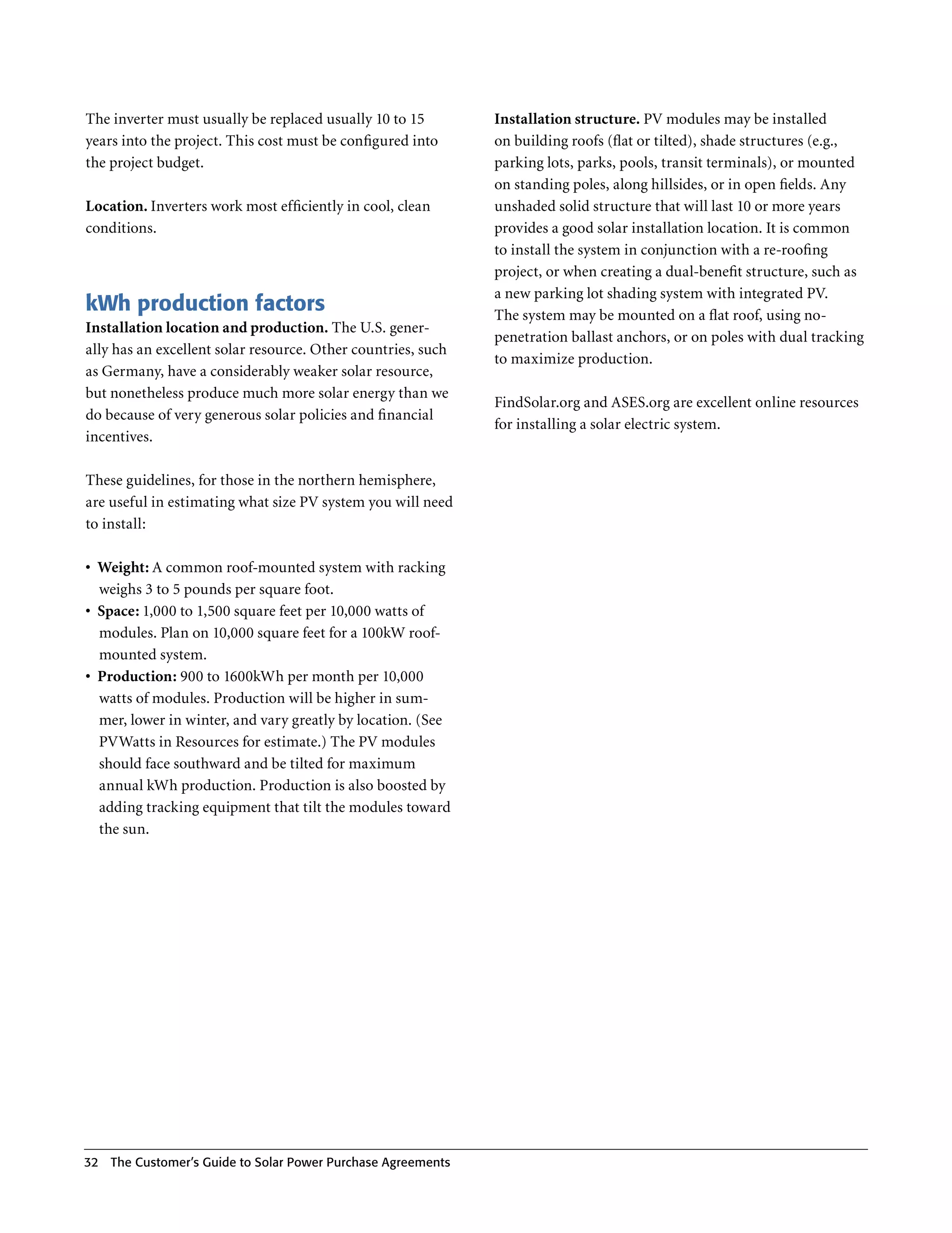 The inverter must usually be replaced usually 10 to 15         Installation structure. PV modules may be installed
years into the project . This cost must be configured into     on building roofs (flat or tilted), shade structures (e .g .,
the project budget .                                           parking lots, parks, pools, transit terminals), or mounted
                                                               on standing poles, along hillsides, or in open fields . Any
Location. Inverters work most efficiently in cool, clean       unshaded solid structure that will last 10 or more years
conditions .                                                   provides a good solar installation location . It is common
                                                               to install the system in conjunction with a re-roofing
                                                               project, or when creating a dual-benefit structure, such as
                                                               a new parking lot shading system with integrated PV .
kWh production factors                                         The system may be mounted on a flat roof, using no-
Installation location and production. The U .S . gener-
                                                               penetration ballast anchors, or on poles with dual tracking
ally has an excellent solar resource . Other countries, such
                                                               to maximize production .
as Germany, have a considerably weaker solar resource,
but nonetheless produce much more solar energy than we
                                                               FindSolar .org and ASES .org are excellent online resources
do because of very generous solar policies and financial
                                                               for installing a solar electric system .
incentives .

These guidelines, for those in the northern hemisphere,
are useful in estimating what size PV system you will need
to install:

•	 Weight: A common roof-mounted system with racking
   weighs 3 to 5 pounds per square foot .
•	 Space: 1,000 to 1,500 square feet per 10,000 watts of
   modules . Plan on 10,000 square feet for a 100kW roof-
   mounted system .
•	 Production: 900 to 1600kWh per month per 10,000
   watts of modules . Production will be higher in sum-
   mer, lower in winter, and vary greatly by location . (See
   PVWatts in Resources for estimate .) The PV modules
   should face southward and be tilted for maximum
   annual kWh production . Production is also boosted by
   adding tracking equipment that tilt the modules toward
   the sun .




32 The Customer’s guide to Solar Power Purchase Agreements
 