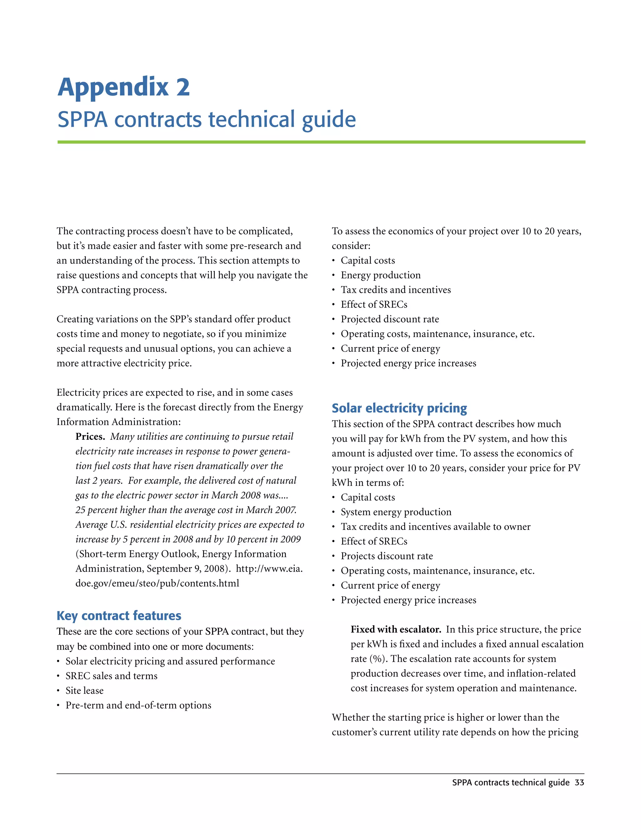 Appendix 2
SPPA contracts technical guide



The contracting process doesn’t have to be complicated,           To assess the economics of your project over 10 to 20 years,
but it’s made easier and faster with some pre-research and        consider:
an understanding of the process . This section attempts to        •	 Capital costs
raise questions and concepts that will help you navigate the      •	 Energy production
SPPA contracting process .                                        •	 Tax credits and incentives
                                                                  •	 Effect of SRECs
Creating variations on the SPP’s standard offer product           •	 Projected discount rate
costs time and money to negotiate, so if you minimize             •	 Operating costs, maintenance, insurance, etc .
special requests and unusual options, you can achieve a           •	 Current price of energy
more attractive electricity price .                               •	 Projected energy price increases

Electricity prices are expected to rise, and in some cases
dramatically . Here is the forecast directly from the Energy      Solar electricity pricing
Information Administration:                                       This section of the SPPA contract describes how much
    Prices. Many utilities are continuing to pursue retail        you will pay for kWh from the PV system, and how this
    electricity rate increases in response to power genera-       amount is adjusted over time . To assess the economics of
    tion fuel costs that have risen dramatically over the         your project over 10 to 20 years, consider your price for PV
    last 2 years. For example, the delivered cost of natural      kWh in terms of:
    gas to the electric power sector in March 2008 was....        •	 Capital costs
    25 percent higher than the average cost in March 2007.        •	 System energy production
    Average U.S. residential electricity prices are expected to   •	 Tax credits and incentives available to owner
    increase by 5 percent in 2008 and by 10 percent in 2009       •	 Effect of SRECs
    (Short-term Energy Outlook, Energy Information                •	 Projects discount rate
    Administration, September 9, 2008) . http://www .eia .        •	 Operating costs, maintenance, insurance, etc .
    doe .gov/emeu/steo/pub/contents .html                         •	 Current price of energy
                                                                  •	 Projected energy price increases
Key contract features
These are the core sections of your SPPA contract, but they           Fixed with escalator. In this price structure, the price
may be combined into one or more documents:                           per kWh is fixed and includes a fixed annual escalation
•	 Solar electricity pricing and assured performance                  rate (%) . The escalation rate accounts for system
•	 SREC sales and terms                                               production decreases over time, and inflation-related
•	 Site lease                                                         cost increases for system operation and maintenance .
•	 Pre-term and end-of-term options
                                                                  Whether the starting price is higher or lower than the
                                                                  customer’s current utility rate depends on how the pricing



                                                                                               SPPA contracts technical guide 33
 