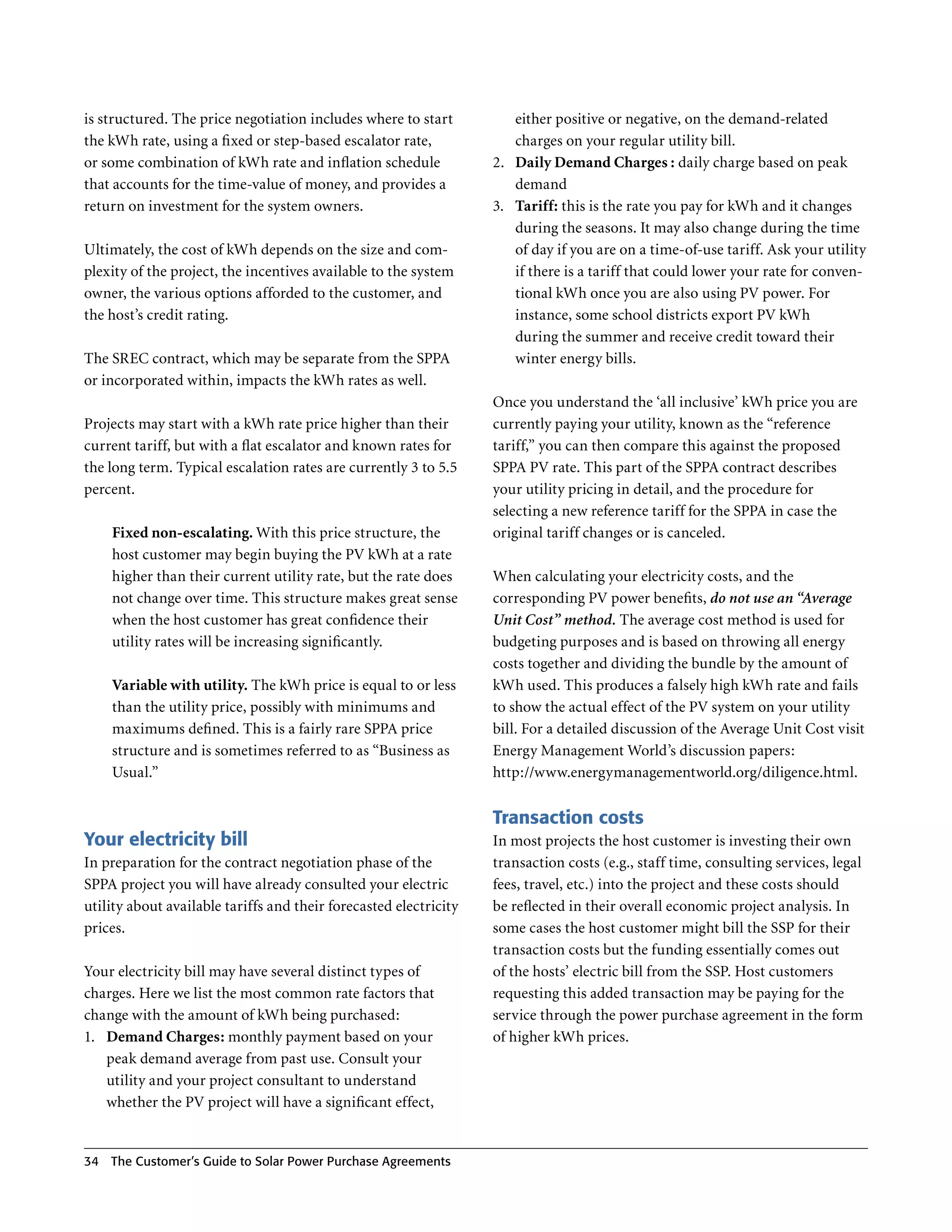 is structured . The price negotiation includes where to start          either positive or negative, on the demand-related
the kWh rate, using a fixed or step-based escalator rate,              charges on your regular utility bill .
or some combination of kWh rate and inflation schedule             2 . Daily Demand Charges : daily charge based on peak
that accounts for the time-value of money, and provides a              demand
return on investment for the system owners .                       3 . Tariff: this is the rate you pay for kWh and it changes
                                                                       during the seasons . It may also change during the time
Ultimately, the cost of kWh depends on the size and com-               of day if you are on a time-of-use tariff . Ask your utility
plexity of the project, the incentives available to the system         if there is a tariff that could lower your rate for conven-
owner, the various options afforded to the customer, and               tional kWh once you are also using PV power . For
the host’s credit rating .                                             instance, some school districts export PV kWh
                                                                       during the summer and receive credit toward their
The SREC contract, which may be separate from the SPPA                 winter energy bills .
or incorporated within, impacts the kWh rates as well .
                                                                   Once you understand the ‘all inclusive’ kWh price you are
Projects may start with a kWh rate price higher than their         currently paying your utility, known as the “reference
current tariff, but with a flat escalator and known rates for      tariff,” you can then compare this against the proposed
the long term . Typical escalation rates are currently 3 to 5 .5   SPPA PV rate . This part of the SPPA contract describes
percent .                                                          your utility pricing in detail, and the procedure for
                                                                   selecting a new reference tariff for the SPPA in case the
     Fixed non-escalating. With this price structure, the          original tariff changes or is canceled .
     host customer may begin buying the PV kWh at a rate
     higher than their current utility rate, but the rate does     When calculating your electricity costs, and the
     not change over time . This structure makes great sense       corresponding PV power benefits, do not use an “Average
     when the host customer has great confidence their             Unit Cost” method. The average cost method is used for
     utility rates will be increasing significantly .              budgeting purposes and is based on throwing all energy
                                                                   costs together and dividing the bundle by the amount of
     Variable with utility. The kWh price is equal to or less      kWh used . This produces a falsely high kWh rate and fails
     than the utility price, possibly with minimums and            to show the actual effect of the PV system on your utility
     maximums defined . This is a fairly rare SPPA price           bill . For a detailed discussion of the Average Unit Cost visit
     structure and is sometimes referred to as “Business as        Energy Management World’s discussion papers:
     Usual .”                                                      http://www .energymanagementworld .org/diligence .html .


                                                                   Transaction costs
Your electricity bill                                              In most projects the host customer is investing their own
In preparation for the contract negotiation phase of the           transaction costs (e .g ., staff time, consulting services, legal
SPPA project you will have already consulted your electric         fees, travel, etc .) into the project and these costs should
utility about available tariffs and their forecasted electricity   be reflected in their overall economic project analysis . In
prices .                                                           some cases the host customer might bill the SSP for their
                                                                   transaction costs but the funding essentially comes out
Your electricity bill may have several distinct types of           of the hosts’ electric bill from the SSP . Host customers
charges . Here we list the most common rate factors that           requesting this added transaction may be paying for the
change with the amount of kWh being purchased:                     service through the power purchase agreement in the form
1 . Demand Charges: monthly payment based on your                  of higher kWh prices .
    peak demand average from past use . Consult your
    utility and your project consultant to understand
    whether the PV project will have a significant effect,


34   The Customer’s guide to Solar Power Purchase Agreements
 