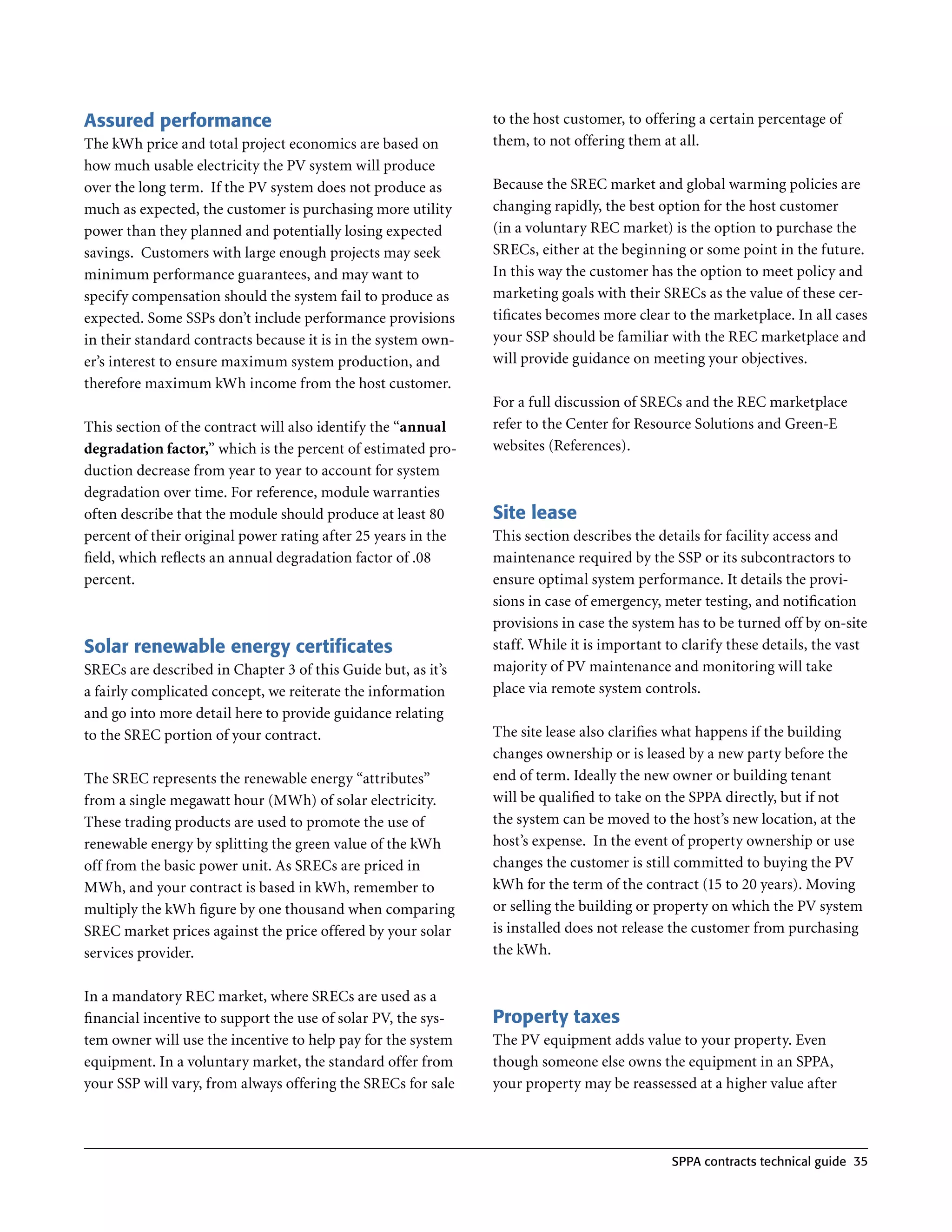 Assured performance                                            to the host customer, to offering a certain percentage of
The kWh price and total project economics are based on         them, to not offering them at all .
how much usable electricity the PV system will produce
over the long term . If the PV system does not produce as      Because the SREC market and global warming policies are
much as expected, the customer is purchasing more utility      changing rapidly, the best option for the host customer
power than they planned and potentially losing expected        (in a voluntary REC market) is the option to purchase the
savings . Customers with large enough projects may seek        SRECs, either at the beginning or some point in the future .
minimum performance guarantees, and may want to                In this way the customer has the option to meet policy and
specify compensation should the system fail to produce as      marketing goals with their SRECs as the value of these cer-
expected . Some SSPs don’t include performance provisions      tificates becomes more clear to the marketplace . In all cases
in their standard contracts because it is in the system own-   your SSP should be familiar with the REC marketplace and
er’s interest to ensure maximum system production, and         will provide guidance on meeting your objectives .
therefore maximum kWh income from the host customer .
                                                               For a full discussion of SRECs and the REC marketplace
This section of the contract will also identify the “annual    refer to the Center for Resource Solutions and Green-E
degradation factor,” which is the percent of estimated pro-    websites (References) .
duction decrease from year to year to account for system
degradation over time . For reference, module warranties
often describe that the module should produce at least 80      Site lease
percent of their original power rating after 25 years in the   This section describes the details for facility access and
field, which reflects an annual degradation factor of  .08     maintenance required by the SSP or its subcontractors to
percent .                                                      ensure optimal system performance . It details the provi-
                                                               sions in case of emergency, meter testing, and notification
                                                               provisions in case the system has to be turned off by on-site
Solar renewable energy certificates                            staff . While it is important to clarify these details, the vast
SRECs are described in Chapter 3 of this Guide but, as it’s    majority of PV maintenance and monitoring will take
a fairly complicated concept, we reiterate the information     place via remote system controls .
and go into more detail here to provide guidance relating
to the SREC portion of your contract .                         The site lease also clarifies what happens if the building
                                                               changes ownership or is leased by a new party before the
The SREC represents the renewable energy “attributes”          end of term . Ideally the new owner or building tenant
from a single megawatt hour (MWh) of solar electricity .       will be qualified to take on the SPPA directly, but if not
These trading products are used to promote the use of          the system can be moved to the host’s new location, at the
renewable energy by splitting the green value of the kWh       host’s expense . In the event of property ownership or use
off from the basic power unit . As SRECs are priced in         changes the customer is still committed to buying the PV
MWh, and your contract is based in kWh, remember to            kWh for the term of the contract (15 to 20 years) . Moving
multiply the kWh figure by one thousand when comparing         or selling the building or property on which the PV system
SREC market prices against the price offered by your solar     is installed does not release the customer from purchasing
services provider .                                            the kWh .


In a mandatory REC market, where SRECs are used as a
financial incentive to support the use of solar PV, the sys-   Property taxes
tem owner will use the incentive to help pay for the system    The PV equipment adds value to your property . Even
equipment . In a voluntary market, the standard offer from     though someone else owns the equipment in an SPPA,
your SSP will vary, from always offering the SRECs for sale    your property may be reassessed at a higher value after



                                                                                             SPPA contracts technical guide 35
 