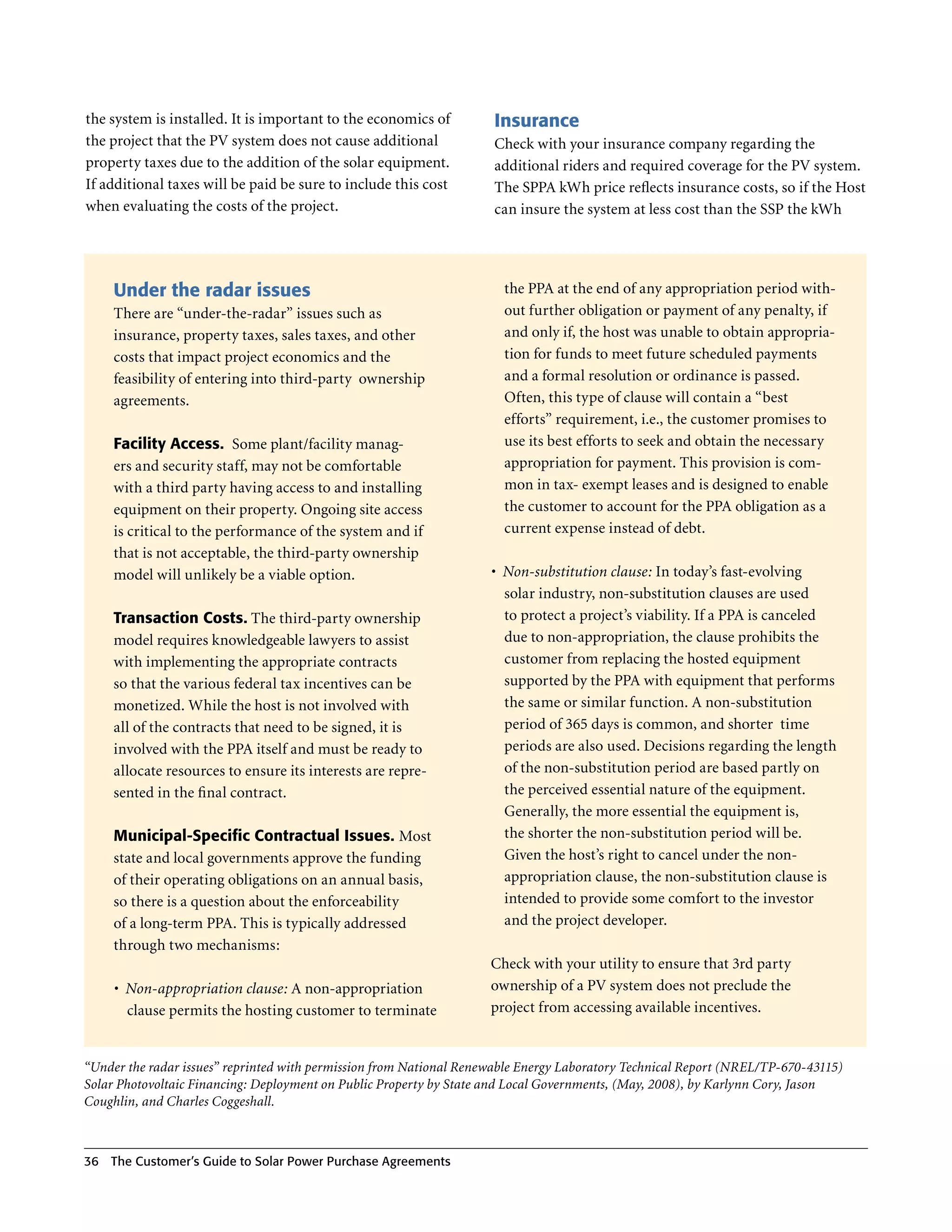 the system is installed . It is important to the economics of        Insurance
the project that the PV system does not cause additional             Check with your insurance company regarding the
property taxes due to the addition of the solar equipment .          additional riders and required coverage for the PV system .
If additional taxes will be paid be sure to include this cost        The SPPA kWh price reflects insurance costs, so if the Host
when evaluating the costs of the project .                           can insure the system at less cost than the SSP the kWh




     Under the radar issues                                            the PPA at the end of any appropriation period with-
     There are “under-the-radar” issues such as                        out further obligation or payment of any penalty, if
     insurance, property taxes, sales taxes, and other                 and only if, the host was unable to obtain appropria-
     costs that impact project economics and the                       tion for funds to meet future scheduled payments
     feasibility of entering into third-party ownership                and a formal resolution or ordinance is passed .
     agreements .                                                      Often, this type of clause will contain a “best
                                                                       efforts” requirement, i .e ., the customer promises to
     Facility Access. Some plant/facility manag-                       use its best efforts to seek and obtain the necessary
     ers and security staff, may not be comfortable                    appropriation for payment . This provision is com-
     with a third party having access to and installing                mon in tax- exempt leases and is designed to enable
     equipment on their property . Ongoing site access                 the customer to account for the PPA obligation as a
     is critical to the performance of the system and if               current expense instead of debt .
     that is not acceptable, the third-party ownership
     model will unlikely be a viable option .                        •	 Non-substitution clause: In today’s fast-evolving
                                                                        solar industry, non-substitution clauses are used
     Transaction Costs. The third-party ownership                       to protect a project’s viability . If a PPA is canceled
     model requires knowledgeable lawyers to assist                     due to non-appropriation, the clause prohibits the
     with implementing the appropriate contracts                        customer from replacing the hosted equipment
     so that the various federal tax incentives can be                  supported by the PPA with equipment that performs
     monetized . While the host is not involved with                    the same or similar function . A non-substitution
     all of the contracts that need to be signed, it is                 period of 365 days is common, and shorter time
     involved with the PPA itself and must be ready to                  periods are also used . Decisions regarding the length
     allocate resources to ensure its interests are repre-              of the non-substitution period are based partly on
     sented in the final contract .                                     the perceived essential nature of the equipment .
                                                                        Generally, the more essential the equipment is,
     Municipal-Specific Contractual Issues. Most                        the shorter the non-substitution period will be .
     state and local governments approve the funding                    Given the host’s right to cancel under the non-
     of their operating obligations on an annual basis,                 appropriation clause, the non-substitution clause is
     so there is a question about the enforceability                    intended to provide some comfort to the investor
     of a long-term PPA . This is typically addressed                   and the project developer .
     through two mechanisms:
                                                                     Check with your utility to ensure that 3rd party
     •	 Non-appropriation clause: A non-appropriation                ownership of a PV system does not preclude the
        clause permits the hosting customer to terminate             project from accessing available incentives .


“Under the radar issues” reprinted with permission from National Renewable Energy Laboratory Technical Report (NREL/TP-670-43115)
Solar Photovoltaic Financing: Deployment on Public Property by State and Local Governments, (May, 2008), by Karlynn Cory, Jason
Coughlin, and Charles Coggeshall.



36 The Customer’s guide to Solar Power Purchase Agreements
 