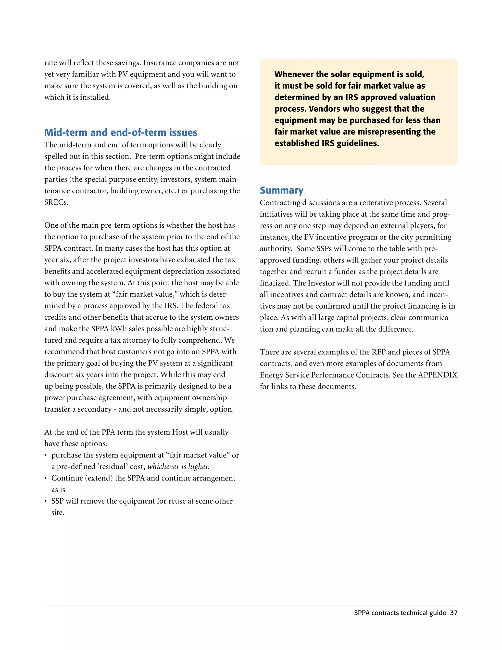 rate will reflect these savings . Insurance companies are not
yet very familiar with PV equipment and you will want to            Whenever the solar equipment is sold,
make sure the system is covered, as well as the building on         it must be sold for fair market value as
which it is installed .                                             determined by an IRS approved valuation
                                                                    process. Vendors who suggest that the
                                                                    equipment may be purchased for less than
Mid-term and end-of-term issues                                     fair market value are misrepresenting the
The mid-term and end of term options will be clearly                established IRS guidelines.
spelled out in this section . Pre-term options might include
the process for when there are changes in the contracted
parties (the special purpose entity, investors, system main-
tenance contractor, building owner, etc .) or purchasing the    Summary
SRECs .                                                         Contracting discussions are a reiterative process . Several
                                                                initiatives will be taking place at the same time and prog-
One of the main pre-term options is whether the host has        ress on any one step may depend on external players, for
the option to purchase of the system prior to the end of the    instance, the PV incentive program or the city permitting
SPPA contract . In many cases the host has this option at       authority . Some SSPs will come to the table with pre-
year six, after the project investors have exhausted the tax    approved funding, others will gather your project details
benefits and accelerated equipment depreciation associated      together and recruit a funder as the project details are
with owning the system . At this point the host may be able     finalized . The Investor will not provide the funding until
to buy the system at “fair market value,” which is deter-       all incentives and contract details are known, and incen-
mined by a process approved by the IRS . The federal tax        tives may not be confirmed until the project financing is in
credits and other benefits that accrue to the system owners     place . As with all large capital projects, clear communica-
and make the SPPA kWh sales possible are highly struc-          tion and planning can make all the difference .
tured and require a tax attorney to fully comprehend . We
recommend that host customers not go into an SPPA with          There are several examples of the RFP and pieces of SPPA
the primary goal of buying the PV system at a significant       contracts, and even more examples of documents from
discount six years into the project . While this may end        Energy Service Performance Contracts . See the APPENDIX
up being possible, the SPPA is primarily designed to be a       for links to these documents .
power purchase agreement, with equipment ownership
transfer a secondary - and not necessarily simple, option .

At the end of the PPA term the system Host will usually
have these options:
•	 purchase the system equipment at “fair market value” or
   a pre-defined ‘residual’ cost, whichever is higher.
•	 Continue (extend) the SPPA and continue arrangement
   as is
•	 SSP will remove the equipment for reuse at some other
   site .




                                                                                            SPPA contracts technical guide 37
 
