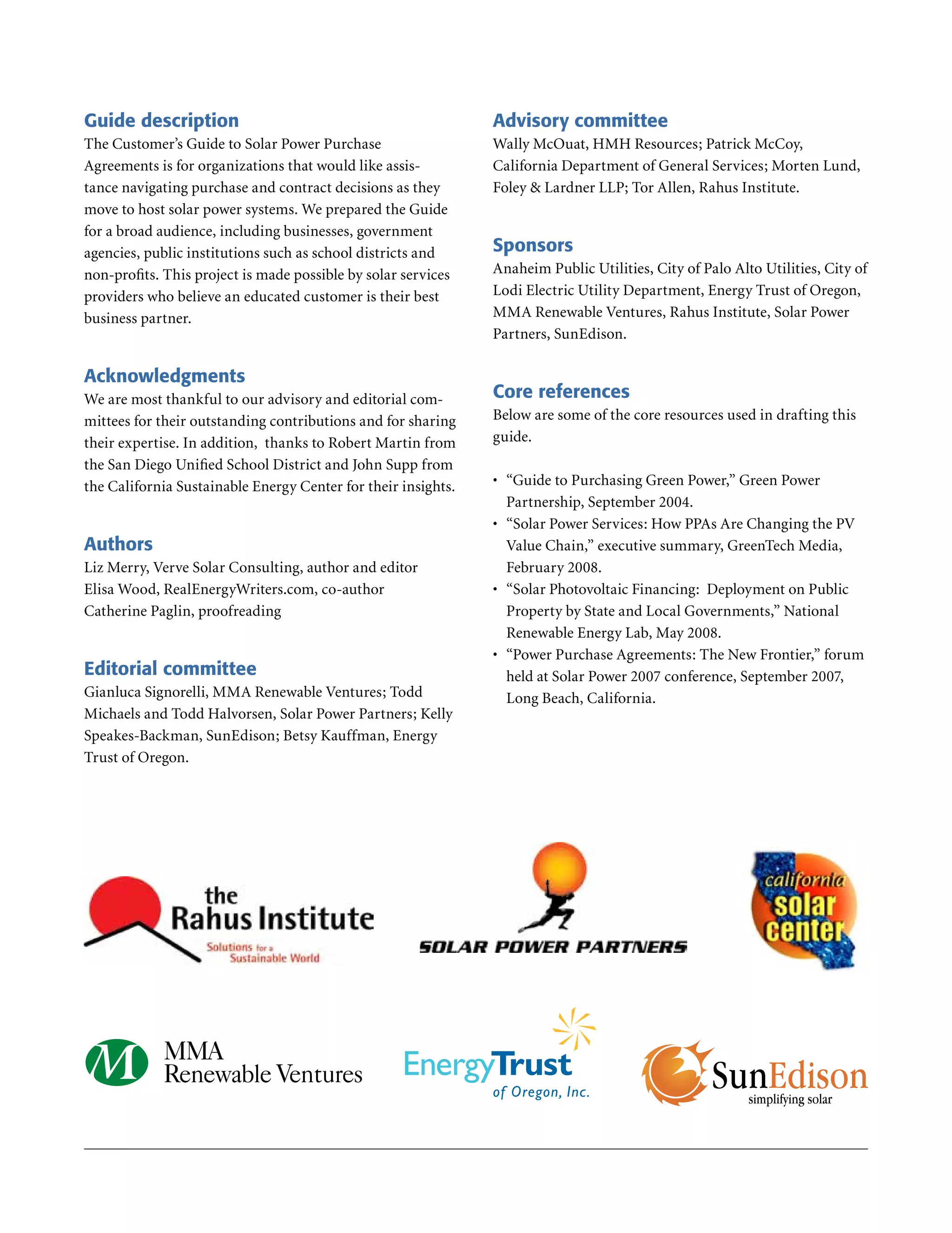 Guide description                                               Advisory committee
The Customer’s Guide to Solar Power Purchase                    Wally McOuat, HMH Resources; Patrick McCoy,
Agreements is for organizations that would like assis-          California Department of General Services; Morten Lund,
tance navigating purchase and contract decisions as they        Foley & Lardner LLP; Tor Allen, Rahus Institute .
move to host solar power systems . We prepared the Guide
for a broad audience, including businesses, government
agencies, public institutions such as school districts and      Sponsors
non-profits . This project is made possible by solar services   Anaheim Public Utilities, City of Palo Alto Utilities, City of
providers who believe an educated customer is their best        Lodi Electric Utility Department, Energy Trust of Oregon,
business partner .                                              MMA Renewable Ventures, Rahus Institute, Solar Power
                                                                Partners, SunEdison .

Acknowledgments
We are most thankful to our advisory and editorial com-         Core references
mittees for their outstanding contributions and for sharing     Below are some of the core resources used in drafting this
their expertise . In addition, thanks to Robert Martin from     guide .
the San Diego Unified School District and John Supp from
the California Sustainable Energy Center for their insights .   •	 “Guide to Purchasing Green Power,” Green Power
                                                                   Partnership, September 2004 .
                                                                •	 “Solar Power Services: How PPAs Are Changing the PV
Authors                                                            Value Chain,” executive summary, GreenTech Media,
Liz Merry, Verve Solar Consulting, author and editor               February 2008 .
Elisa Wood, RealEnergyWriters .com, co-author                   •	 “Solar Photovoltaic Financing: Deployment on Public
Catherine Paglin, proofreading                                     Property by State and Local Governments,” National
                                                                   Renewable Energy Lab, May 2008 .
                                                                •	 “Power Purchase Agreements: The New Frontier,” forum
Editorial committee                                                held at Solar Power 2007 conference, September 2007,
Gianluca Signorelli, MMA Renewable Ventures; Todd                  Long Beach, California .
Michaels and Todd Halvorsen, Solar Power Partners; Kelly
Speakes-Backman, SunEdison; Betsy Kauffman, Energy
Trust of Oregon .
 