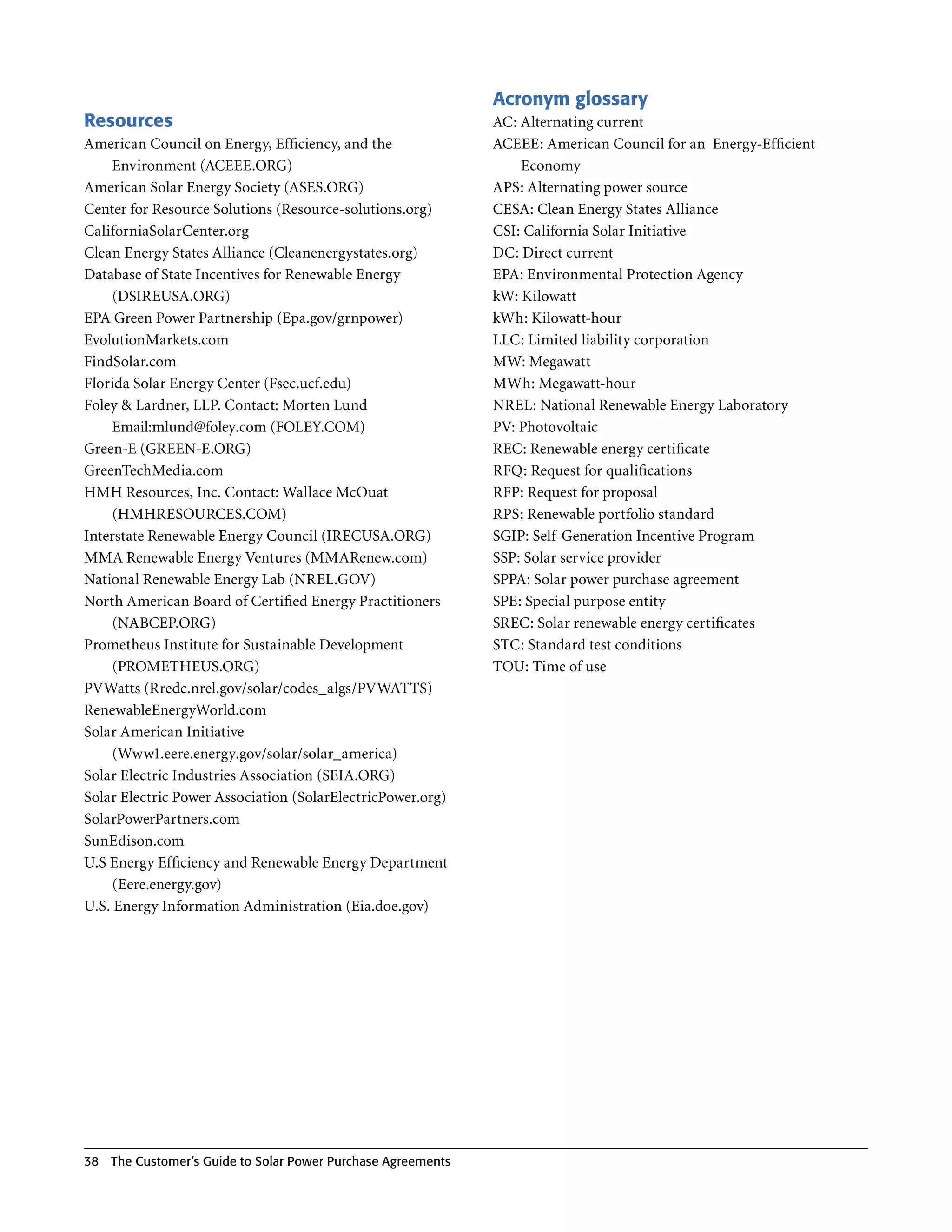 Acronym glossary
Resources                                                      AC: Alternating current
American Council on Energy, Efficiency, and the                ACEEE: American Council for an Energy-Efficient
       Environment (ACEEE .ORG)                                    Economy
American Solar Energy Society (ASES .ORG)                      APS: Alternating power source
Center for Resource Solutions (Resource-solutions .org)        CESA: Clean Energy States Alliance
CaliforniaSolarCenter .org                                     CSI: California Solar Initiative
Clean Energy States Alliance (Cleanenergystates .org)          DC: Direct current
Database of State Incentives for Renewable Energy              EPA: Environmental Protection Agency
       (DSIREUSA .ORG)                                         kW: Kilowatt
EPA Green Power Partnership (Epa .gov/grnpower)                kWh: Kilowatt-hour
EvolutionMarkets .com                                          LLC: Limited liability corporation
FindSolar .com                                                 MW: Megawatt
Florida Solar Energy Center (Fsec .ucf .edu)                   MWh: Megawatt-hour
Foley & Lardner, LLP . Contact: Morten Lund                    NREL: National Renewable Energy Laboratory
       Email:mlund@foley.com (FOLEY .COM)                      PV: Photovoltaic
Green-E (GREEN-E .ORG)                                         REC: Renewable energy certificate
GreenTechMedia .com                                            RFQ: Request for qualifications
HMH Resources, Inc . Contact: Wallace McOuat                   RFP: Request for proposal
       (HMHRESOURCES .COM)                                     RPS: Renewable portfolio standard
Interstate Renewable Energy Council (IRECUSA .ORG)             SGIP: Self-Generation Incentive Program
MMA Renewable Energy Ventures (MMARenew .com)                  SSP: Solar service provider
National Renewable Energy Lab (NREL .GOV)                      SPPA: Solar power purchase agreement
North American Board of Certified Energy Practitioners         SPE: Special purpose entity
       (NABCEP .ORG)                                           SREC: Solar renewable energy certificates
Prometheus Institute for Sustainable Development               STC: Standard test conditions
       (PROMETHEUS .ORG)                                       TOU: Time of use
PVWatts (Rredc .nrel .gov/solar/codes_algs/PVWATTS)
RenewableEnergyWorld .com
Solar American Initiative
       (Www1 .eere .energy.gov/solar/solar_america)
Solar Electric Industries Association (SEIA .ORG)
Solar Electric Power Association (SolarElectricPower .org)
SolarPowerPartners .com
SunEdison .com
U .S Energy Efficiency and Renewable Energy Department
       (Eere .energy .gov)
U .S . Energy Information Administration (Eia .doe .gov)




38   The Customer’s guide to Solar Power Purchase Agreements
 