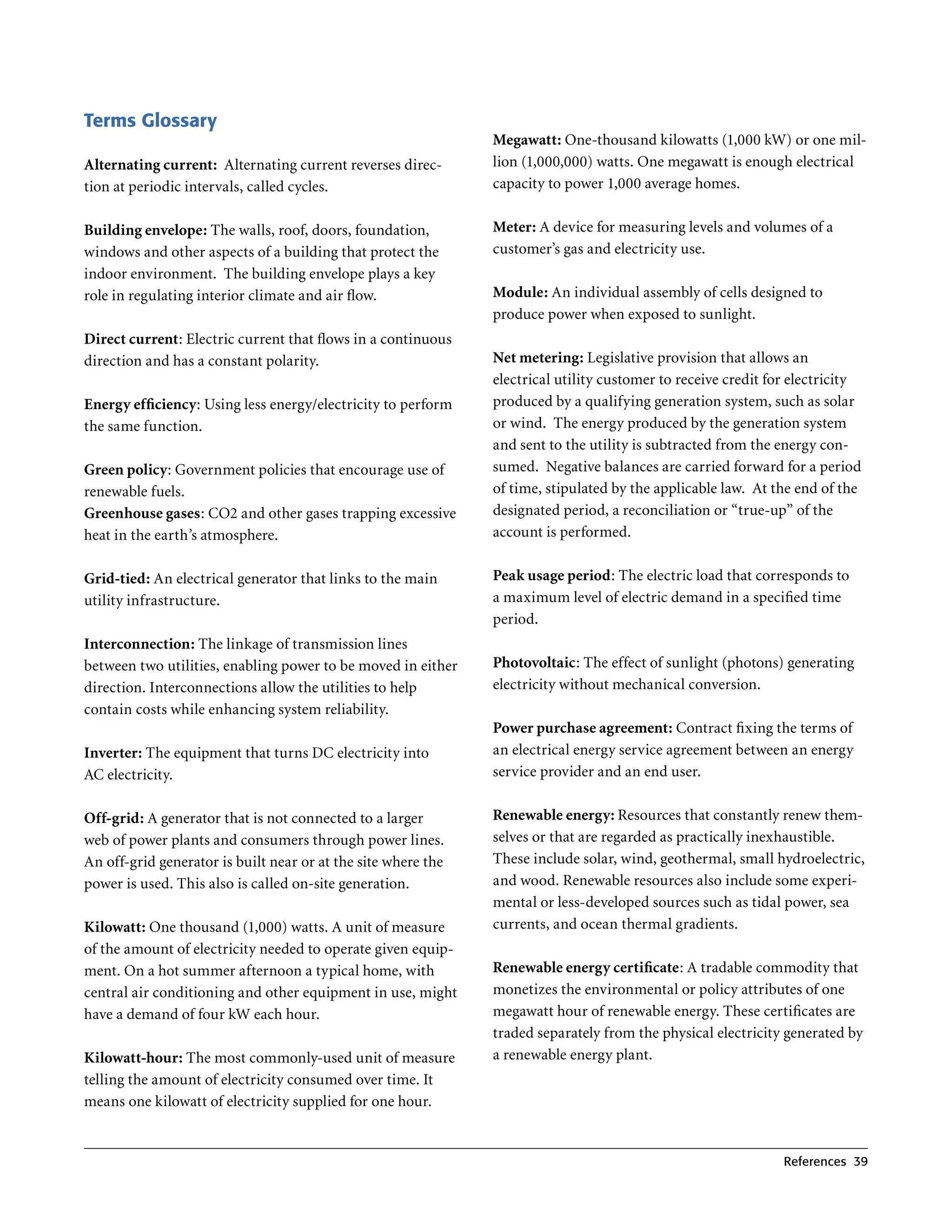 Terms Glossary
                                                               Megawatt: One-thousand kilowatts (1,000 kW) or one mil-
Alternating current: Alternating current reverses direc-       lion (1,000,000) watts . One megawatt is enough electrical
tion at periodic intervals, called cycles .                    capacity to power 1,000 average homes .


Building envelope: The walls, roof, doors, foundation,         Meter: A device for measuring levels and volumes of a
windows and other aspects of a building that protect the       customer’s gas and electricity use .
indoor environment . The building envelope plays a key
role in regulating interior climate and air flow .             Module: An individual assembly of cells designed to
                                                               produce power when exposed to sunlight .
Direct current: Electric current that flows in a continuous
direction and has a constant polarity .                        Net metering: Legislative provision that allows an
                                                               electrical utility customer to receive credit for electricity
Energy efficiency: Using less energy/electricity to perform    produced by a qualifying generation system, such as solar
the same function .                                            or wind . The energy produced by the generation system
                                                               and sent to the utility is subtracted from the energy con-
Green policy: Government policies that encourage use of        sumed . Negative balances are carried forward for a period
renewable fuels .                                              of time, stipulated by the applicable law . At the end of the
Greenhouse gases: CO2 and other gases trapping excessive       designated period, a reconciliation or “true-up” of the
heat in the earth’s atmosphere .                               account is performed .


Grid-tied: An electrical generator that links to the main      Peak usage period: The electric load that corresponds to
utility infrastructure .                                       a maximum level of electric demand in a specified time
                                                               period .
Interconnection: The linkage of transmission lines
between two utilities, enabling power to be moved in either    Photovoltaic: The effect of sunlight (photons) generating
direction . Interconnections allow the utilities to help       electricity without mechanical conversion .
contain costs while enhancing system reliability .
                                                               Power purchase agreement: Contract fixing the terms of
Inverter: The equipment that turns DC electricity into         an electrical energy service agreement between an energy
AC electricity .                                               service provider and an end user .


Off-grid: A generator that is not connected to a larger        Renewable energy: Resources that constantly renew them-
web of power plants and consumers through power lines .        selves or that are regarded as practically inexhaustible .
An off-grid generator is built near or at the site where the   These include solar, wind, geothermal, small hydroelectric,
power is used . This also is called on-site generation .       and wood . Renewable resources also include some experi-
                                                               mental or less-developed sources such as tidal power, sea
Kilowatt: One thousand (1,000) watts . A unit of measure       currents, and ocean thermal gradients .
of the amount of electricity needed to operate given equip-
ment . On a hot summer afternoon a typical home, with          Renewable energy certificate: A tradable commodity that
central air conditioning and other equipment in use, might     monetizes the environmental or policy attributes of one
have a demand of four kW each hour .                           megawatt hour of renewable energy . These certificates are
                                                               traded separately from the physical electricity generated by
Kilowatt-hour: The most commonly-used unit of measure          a renewable energy plant .
telling the amount of electricity consumed over time . It
means one kilowatt of electricity supplied for one hour .


                                                                                                               references 39
 