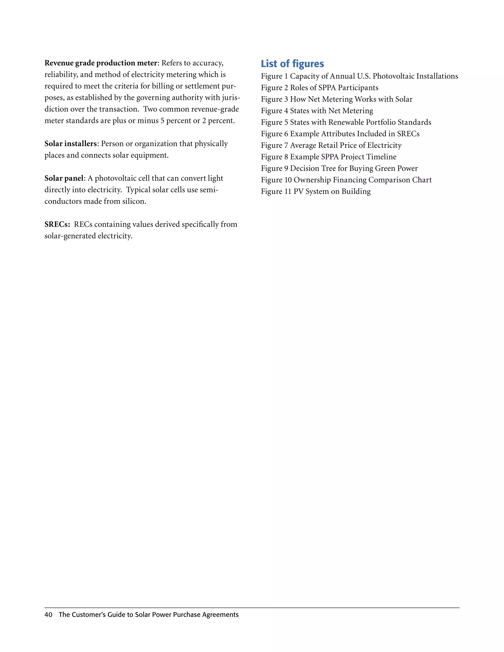 Revenue grade production meter: Refers to accuracy,            List of figures
reliability, and method of electricity metering which is       Figure 1 Capacity of Annual U .S . Photovoltaic Installations
required to meet the criteria for billing or settlement pur-   Figure 2 Roles of SPPA Participants
poses, as established by the governing authority with juris-   Figure 3 How Net Metering Works with Solar
diction over the transaction . Two common revenue-grade        Figure 4 States with Net Metering
meter standards are plus or minus 5 percent or 2 percent .     Figure 5 States with Renewable Portfolio Standards
                                                               Figure 6 Example Attributes Included in SRECs
Solar installers: Person or organization that physically       Figure 7 Average Retail Price of Electricity
places and connects solar equipment .                          Figure 8 Example SPPA Project Timeline
                                                               Figure 9 Decision Tree for Buying Green Power
Solar panel: A photovoltaic cell that can convert light        Figure 10 Ownership Financing Comparison Chart
directly into electricity . Typical solar cells use semi-      Figure 11 PV System on Building
conductors made from silicon .

SRECs: RECs containing values derived specifically from
solar-generated electricity .




40 The Customer’s guide to Solar Power Purchase Agreements
 
