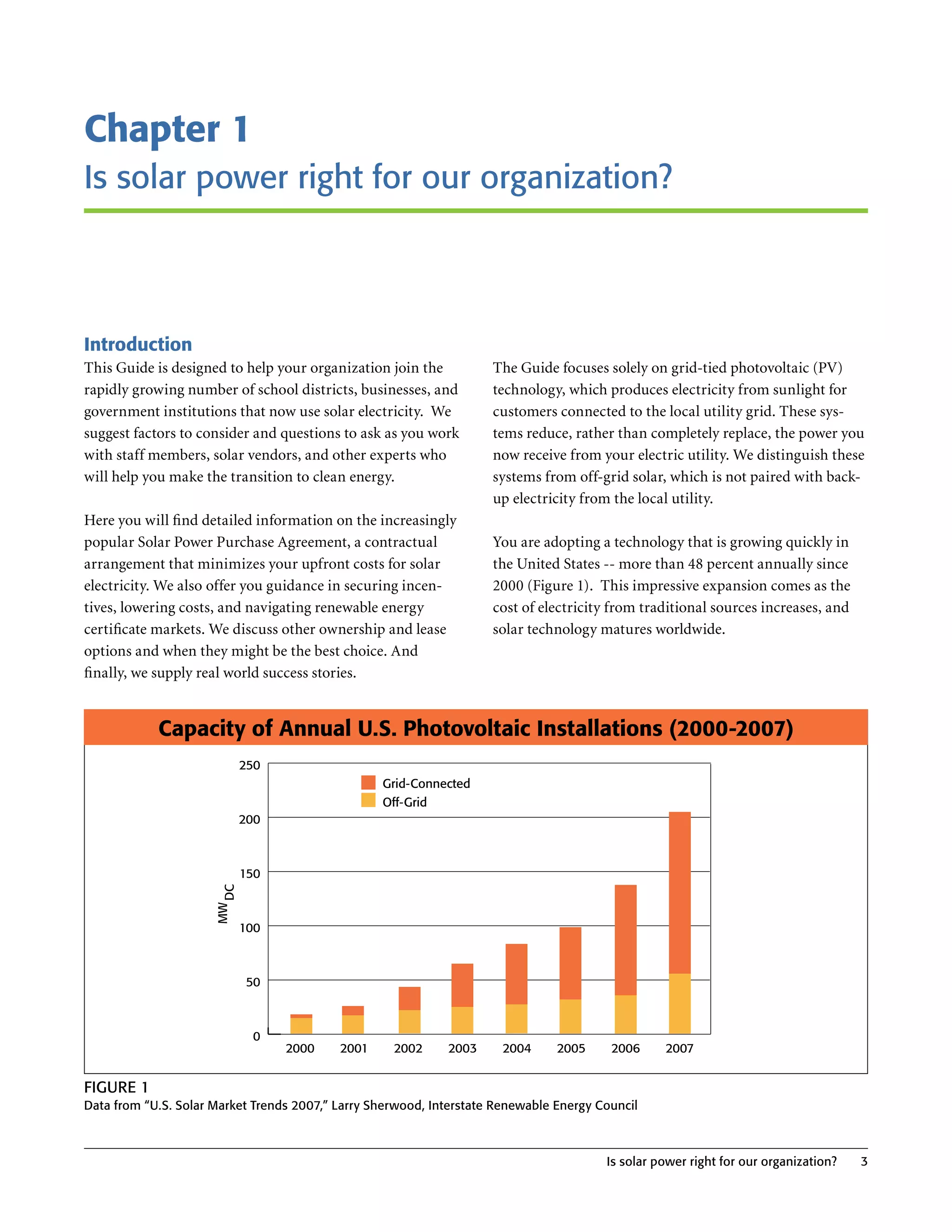Chapter 1
Is solar power right for our organization?



Introduction
This Guide is designed to help your organization join the            The Guide focuses solely on grid-tied photovoltaic (PV)
rapidly growing number of school districts, businesses, and          technology, which produces electricity from sunlight for
government institutions that now use solar electricity . We          customers connected to the local utility grid . These sys-
suggest factors to consider and questions to ask as you work         tems reduce, rather than completely replace, the power you
with staff members, solar vendors, and other experts who             now receive from your electric utility . We distinguish these
will help you make the transition to clean energy .                  systems from off-grid solar, which is not paired with back-
                                                                     up electricity from the local utility .
Here you will find detailed information on the increasingly
popular Solar Power Purchase Agreement, a contractual                You are adopting a technology that is growing quickly in
arrangement that minimizes your upfront costs for solar              the United States -- more than 48 percent annually since
electricity . We also offer you guidance in securing incen-          2000 (Figure 1) . This impressive expansion comes as the
tives, lowering costs, and navigating renewable energy               cost of electricity from traditional sources increases, and
certificate markets . We discuss other ownership and lease           solar technology matures worldwide .
options and when they might be the best choice . And
finally, we supply real world success stories .


            Capacity of Annual U.S. Photovoltaic Installations (2000-2007)
                            250
                                                  Grid-Connected
                                                  Off-Grid
                            200



                            150
                       DC
                      MW




                            100



                             50



                             0
                                  2000     2001     2002     2003      2004     2005     2006     2007


FIgure 1
Data from “u.S. Solar Market Trends 2007,” Larry Sherwood, Interstate renewable energy Council



                                                                                        Is solar power right for our organization?   3
 
