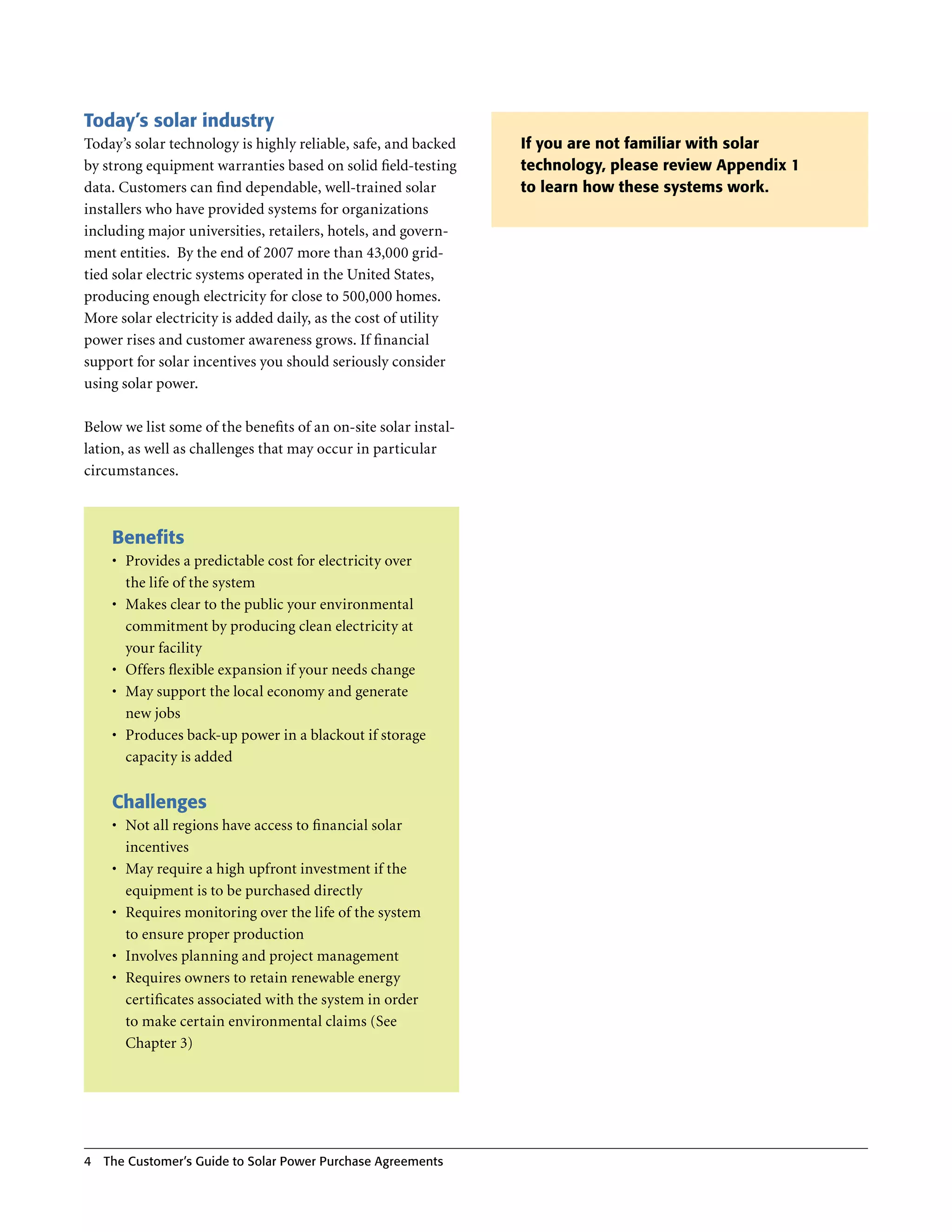 Today’s solar industry
Today’s solar technology is highly reliable, safe, and backed    If you are not familiar with solar
by strong equipment warranties based on solid field-testing      technology, please review Appendix 1
data . Customers can find dependable, well-trained solar         to learn how these systems work.
installers who have provided systems for organizations
including major universities, retailers, hotels, and govern-
ment entities . By the end of 2007 more than 43,000 grid-
tied solar electric systems operated in the United States,
producing enough electricity for close to 500,000 homes .
More solar electricity is added daily, as the cost of utility
power rises and customer awareness grows . If financial
support for solar incentives you should seriously consider
using solar power .

Below we list some of the benefits of an on-site solar instal-
lation, as well as challenges that may occur in particular
circumstances .



     Benefits
     •	 Provides a predictable cost for electricity over
        the life of the system
     •	 Makes clear to the public your environmental
        commitment by producing clean electricity at
        your facility
     •	 Offers flexible expansion if your needs change
     •	 May support the local economy and generate
        new jobs
     •	 Produces back-up power in a blackout if storage
        capacity is added


     Challenges
     •	 Not all regions have access to financial solar
        incentives
     •	 May require a high upfront investment if the
        equipment is to be purchased directly
     •	 Requires monitoring over the life of the system
        to ensure proper production
     •	 Involves planning and project management
     •	 Requires owners to retain renewable energy
        certificates associated with the system in order
        to make certain environmental claims (See
        Chapter 3)




4   The Customer’s guide to Solar Power Purchase Agreements
 