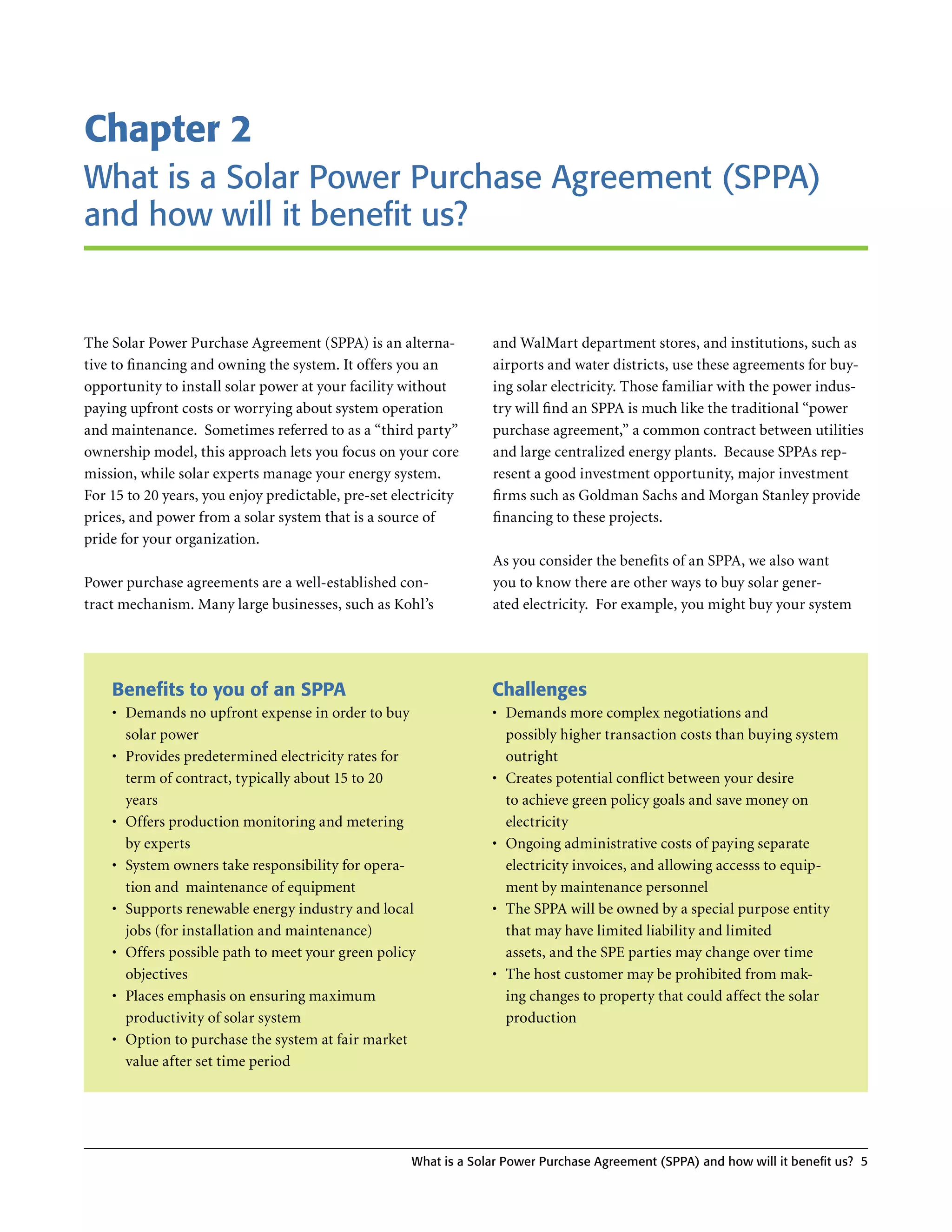 Chapter 2
What is a Solar Power Purchase Agreement (SPPA)
and how will it benefit us?


The Solar Power Purchase Agreement (SPPA) is an alterna-           and WalMart department stores, and institutions, such as
tive to financing and owning the system . It offers you an         airports and water districts, use these agreements for buy-
opportunity to install solar power at your facility without        ing solar electricity . Those familiar with the power indus-
paying upfront costs or worrying about system operation            try will find an SPPA is much like the traditional “power
and maintenance . Sometimes referred to as a “third party”         purchase agreement,” a common contract between utilities
ownership model, this approach lets you focus on your core         and large centralized energy plants . Because SPPAs rep-
mission, while solar experts manage your energy system .           resent a good investment opportunity, major investment
For 15 to 20 years, you enjoy predictable, pre-set electricity     firms such as Goldman Sachs and Morgan Stanley provide
prices, and power from a solar system that is a source of          financing to these projects .
pride for your organization .
                                                                   As you consider the benefits of an SPPA, we also want
Power purchase agreements are a well-established con-              you to know there are other ways to buy solar gener-
tract mechanism . Many large businesses, such as Kohl’s            ated electricity . For example, you might buy your system




    Benefits to you of an SPPA                                     Challenges
    •	 Demands no upfront expense in order to buy                  •	 Demands more complex negotiations and
       solar power                                                    possibly higher transaction costs than buying system
    •	 Provides predetermined electricity rates for                   outright
       term of contract, typically about 15 to 20                  •	 Creates potential conflict between your desire
       years                                                          to achieve green policy goals and save money on
    •	 Offers production monitoring and metering                      electricity
       by experts                                                  •	 Ongoing administrative costs of paying separate
    •	 System owners take responsibility for opera-                   electricity invoices, and allowing accesss to equip-
       tion and maintenance of equipment                              ment by maintenance personnel
    •	 Supports renewable energy industry and local                •	 The SPPA will be owned by a special purpose entity
       jobs (for installation and maintenance)                        that may have limited liability and limited
    •	 Offers possible path to meet your green policy                 assets, and the SPE parties may change over time
       objectives                                                  •	 The host customer may be prohibited from mak-
    •	 Places emphasis on ensuring maximum                            ing changes to property that could affect the solar
       productivity of solar system                                   production
    •	 Option to purchase the system at fair market
       value after set time period




                                                      What is a Solar Power Purchase Agreement (SPPA) and how will it benefit us? 5
 