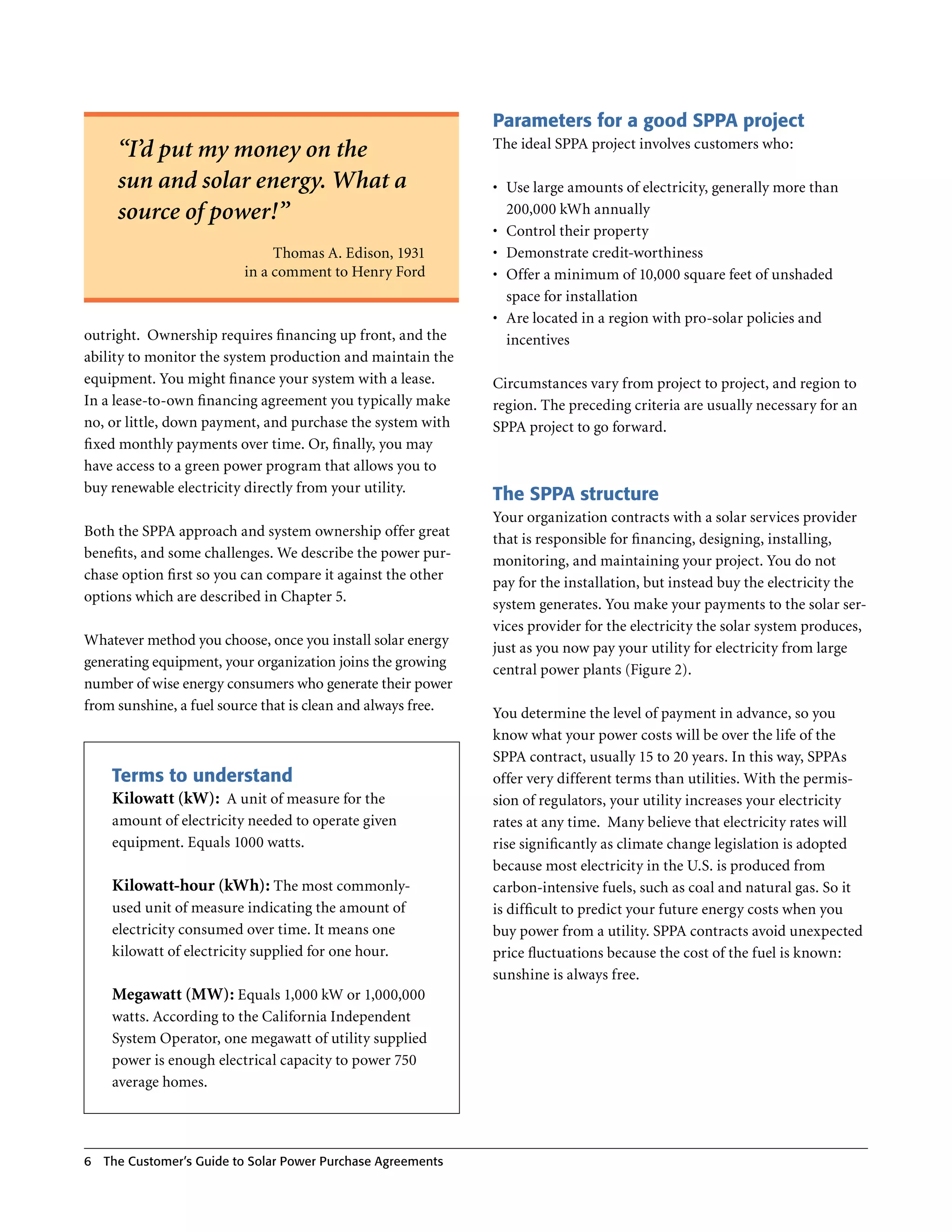 Parameters for a good SPPA project
                                                               The ideal SPPA project involves customers who:
      “I’d put my money on the
      sun and solar energy. What a                             •	 Use large amounts of electricity, generally more than
      source of power!”                                           200,000 kWh annually
                                                               •	 Control their property
                               Thomas A . Edison, 1931         •	 Demonstrate credit-worthiness
                          in a comment to Henry Ford           •	 Offer a minimum of 10,000 square feet of unshaded
                                                                  space for installation
                                                               •	 Are located in a region with pro-solar policies and
outright . Ownership requires financing up front, and the         incentives
ability to monitor the system production and maintain the
equipment . You might finance your system with a lease .       Circumstances vary from project to project, and region to
In a lease-to-own financing agreement you typically make       region . The preceding criteria are usually necessary for an
no, or little, down payment, and purchase the system with      SPPA project to go forward .
fixed monthly payments over time . Or, finally, you may
have access to a green power program that allows you to
buy renewable electricity directly from your utility .
                                                               The SPPA structure
                                                               Your organization contracts with a solar services provider
Both the SPPA approach and system ownership offer great
                                                               that is responsible for financing, designing, installing,
benefits, and some challenges . We describe the power pur-
                                                               monitoring, and maintaining your project . You do not
chase option first so you can compare it against the other
                                                               pay for the installation, but instead buy the electricity the
options which are described in Chapter 5 .
                                                               system generates . You make your payments to the solar ser-
                                                               vices provider for the electricity the solar system produces,
Whatever method you choose, once you install solar energy
                                                               just as you now pay your utility for electricity from large
generating equipment, your organization joins the growing
                                                               central power plants (Figure 2) .
number of wise energy consumers who generate their power
from sunshine, a fuel source that is clean and always free .
                                                               You determine the level of payment in advance, so you
                                                               know what your power costs will be over the life of the
                                                               SPPA contract, usually 15 to 20 years . In this way, SPPAs
     Terms to understand                                       offer very different terms than utilities . With the permis-
     Kilowatt (kW): A unit of measure for the                  sion of regulators, your utility increases your electricity
     amount of electricity needed to operate given             rates at any time . Many believe that electricity rates will
     equipment . Equals 1000 watts .                           rise significantly as climate change legislation is adopted
                                                               because most electricity in the U .S . is produced from
     Kilowatt-hour (kWh): The most commonly-                   carbon-intensive fuels, such as coal and natural gas . So it
     used unit of measure indicating the amount of             is difficult to predict your future energy costs when you
     electricity consumed over time . It means one             buy power from a utility . SPPA contracts avoid unexpected
     kilowatt of electricity supplied for one hour .           price fluctuations because the cost of the fuel is known:
                                                               sunshine is always free .
     Megawatt (MW): Equals 1,000 kW or 1,000,000
     watts . According to the California Independent
     System Operator, one megawatt of utility supplied
     power is enough electrical capacity to power 750
     average homes .




6   The Customer’s guide to Solar Power Purchase Agreements
 