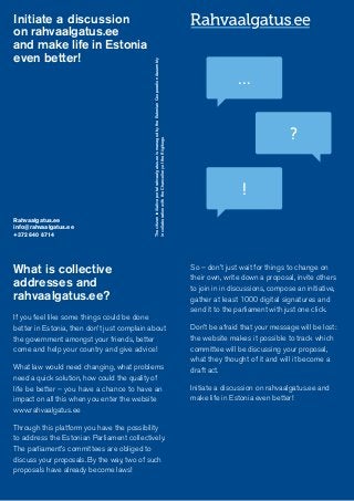 What is collective
addresses and
rahvaalgatus.ee?
If you feel like some things could be done
better in Estonia, then don’t just complain about
the government amongst your friends, better
come and help your country and give advice!
What law would need changing, what problems
need a quick solution, how could the quality of
life be better – you have a chance to have an
impact on all this when you enter the website
www.rahvaalgatus.ee
Through this platform you have the possibility
to address the Estonian Parliament collectively.
The parliament’s committees are obliged to
discuss your proposals. By the way, two of such
proposals have already become laws!
So – don’t just wait for things to change on
their own, write down a proposal, invite others
to join in in discussions, compose an initiative,
gather at least 1000 digital signatures and
send it to the parliament with just one click.
Don’t be afraid that your message will be lost:
the website makes it possible to track which
committee will be discussing your proposal,
what they thought of it and will it become a
draft act.
Initiate a discussion on rahvaalgatus.ee and
make life in Estonia even better!
Initiate a discussion
on rahvaalgatus.ee
and make life in Estonia
even better!
Rahvaalgatus.ee
info@rahvaalgatus.ee
+372 640 8714
Thecitizeninitiativeportalrahvaalgatus.eeismanagedbytheEstonianCooperationAssembly
incollaborationwiththeChancelleryoftheRiigikogu
…
?
!
 