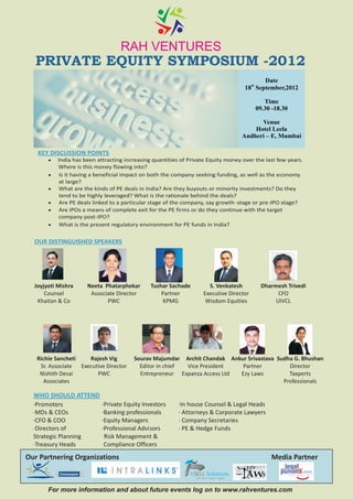 RAH VENTURES
  PRIVATE EQUITY SYMPOSIUM -2012
                                                                                                     Date
                                                                                                 th
                                                                                               18 September,2012

                                                                                                      Time
                                                                                                   09.30 -18.30

                                                                                                     Venue
                                                                                                   Hotel Leela
                                                                                               Andheri – E, Mumbai

   KEY DISCUSSION POINTS
       ?India has been attracting increasing quantities of Private Equity money over the last few years.
           Where is this money flowing into?
       ? it having a beneficial impact on both the company seeking funding, as well as the economy
        Is
           at large?
       ?What are the kinds of PE deals in India? Are they buyouts or minority investments? Do they
           tend to be highly leveraged? What is the rationale behind the deals?
       ? PE deals linked to a particular stage of the company, say growth -stage or pre-IPO stage?
        Are
       ? IPOs a means of complete exit for the PE firms or do they continue with the target
        Are
           company post-IPO?
       ?What is the present regulatory environment for PE funds in India?


  OUR DISTINGUISHED SPEAKERS




  Joyjyoti Mishra       Neeta Phatarphekar      Tushar Sachade           S. Venkatesh                Dharmesh Trivedi
      Counsel            Associate Director         Partner            Executive Director                  CFO
   Khaitan & Co                PWC                   KPMG               Wisdom Equities                   UIVCL




   Richie Sancheti    Rajesh Vig         Sourav Majumdar Archit Chandak Ankur Srivastava Sudha G. Bhushan
    Sr. Associate  Executive Director      Editor in chief Vice President   Partner          Director
    Nishith Desai        PWC               Entrepreneur Expanza Access Ltd Ezy Laws          Taxperts
      Associates                                                                           Professionals

  WHO SHOULD ATTEND
  ·Promoters                 ·Private Equity Investors
  ·MDs & CEOs                ·Banking professionals
  ·CFO & COO                 ·Equity Managers
  ·Directors of              ·Professional Advisors
  Strategic Planning          Risk Management &
  ·Treasury Heads             Compliance Officers
Our Partnering Organizations                                                                            Media Partner

            Consuasor
                                                                 Sell Source Service Support




       For more information and about future events log on to www.rahventures.com
 