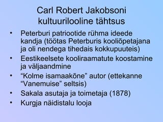 Carl Robert Jakobsoni kultuurilooline tähtsus Peterburi patriootide rühma ideede kandja (töötas Peterburis kooliõpetajana ja oli nendega tihedais kokkupuuteis) Eestikeelsete kooliraamatute koostamine ja väljaandmine “ Kolme isamaakõne” autor (ettekanne “Vanemuise” seltsis) Sakala asutaja ja toimetaja (1878) Kurgja näidistalu looja 