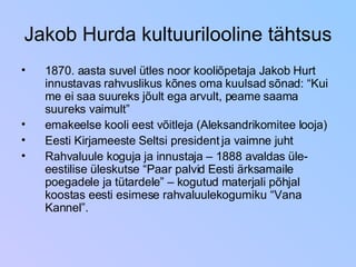Jakob Hurda kultuurilooline tähtsus 1870. aasta suvel ütles noor kooliõpetaja Jakob Hurt innustavas rahvuslikus kõnes oma kuulsad sõnad: “Kui me ei saa suureks jõult ega arvult, peame saama suureks vaimult” emakeelse kooli eest võitleja (Aleksandrikomitee looja)  Eesti Kirjameeste Seltsi president ja vaimne juht Rahvaluule koguja ja innustaja – 1888 avaldas üle-eestilise üleskutse “Paar palvid Eesti ärksamaile poegadele ja tütardele” – kogutud materjali põhjal koostas eesti esimese rahvaluulekogumiku “Vana Kannel”. 