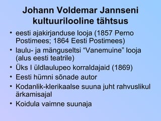 Johann Voldemar Jannseni kultuurilooline tähtsus eesti ajakirjanduse looja (1857 Perno Postimees; 1864 Eesti Postimees) laulu- ja mänguseltsi “Vanemuine” looja (alus eesti teatrile) Üks I üldlaulupeo korraldajaid (1869) Eesti hümni sõnade autor Kodanlik-klerikaalse suuna juht rahvuslikul ärkamisajal Koidula vaimne suunaja 