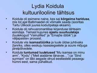 Lydia Koidula  kultuurilooline tähtsus Koidula oli esimene naine, kes sai  kõrgeima hariduse , mis tol ajal Baltimaadel oli võimalik saada (sooritas Tartu Ülikooli juures koduõpetaja eksami). Koidula oli rahvusromantilise kirjanduse tähtsaim esindaja. Temast kujunes  ajastu suurluuletaja  (luulekogud “Vainulilled” ja “Emajõe ööbik”) ja väljapaistev prosaist. Koidula viis  isamaalüürika  ja luule üldse juhtivaks žanriks, olles eeskuju kaasaegsetele ja suure mõjuga järelpõlvedele. Koidula  tuntumad luuletused  “Mu isamaa on minu arm”, “Kodu” (“Meil aiaäärne tänavas…”) ja “Sind surmani” on läbi aegade olnud eestlastele peaaegu hümni eest, sama pühalikud. 