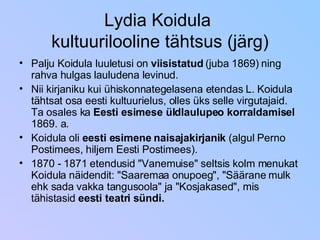 Lydia Koidula  kultuurilooline tähtsus (järg) Palju Koidula luuletusi on  viisistatud  (juba 1869) ning rahva hulgas lauludena levinud. Nii kirjaniku kui ühiskonnategelasena etendas L. Koidula tähtsat osa eesti kultuurielus, olles üks selle virgutajaid. Ta osales ka  Eesti esimese üldlaulupeo korraldamisel  1869. a. Koidula oli  eesti esimene naisajakirjanik  (algul Perno Postimees, hiljem Eesti Postimees). 1870 - 1871 etendusid "Vanemuise" seltsis kolm menukat Koidula näidendit: "Saaremaa onupoeg", "Säärane mulk ehk sada vakka tangusoola" ja "Kosjakased", mis tähistasid  eesti teatri sündi. 