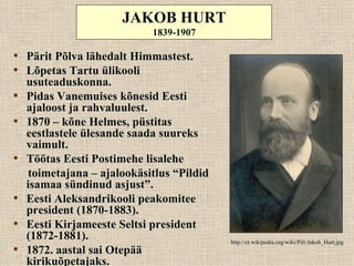 JAKOB HURT
                            1839-1907

• Pärit Põlva lähedalt Himmastest.
• Lõpetas Tartu ülikooli
    usuteaduskonna.
•   Pidas Vanemuises kõnesid Eesti
    ajaloost ja rahvaluulest.
•   1870 – kõne Helmes, püstitas
    eestlastele ülesande saada suureks
    vaimult.
•   Töötas Eesti Postimehe lisalehe
    toimetajana – ajalookäsitlus “Pildid
    isamaa sündinud asjust”.
•   Eesti Aleksandrikooli peakomitee
    president (1870-1883).
•   Eesti Kirjameeste Seltsi president
    (1872-1881).                           http://et.wikipedia.org/wiki/Pilt:Jakob_Hurt.jpg
•   1872. aastal sai Otepää
    kirikuõpetajaks.
 
