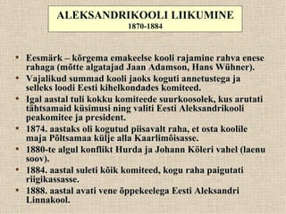 ALEKSANDRIKOOLI LIIKUMINE
                            1870-1884



• Eesmärk – kõrgema emakeelse kooli rajamine rahva enese
    rahaga (mõtte algatajad Jaan Adamson, Hans Wühner).
•   Vajalikud summad kooli jaoks koguti annetustega ja
    selleks loodi Eesti kihelkondades komiteed.
•   Igal aastal tuli kokku komiteede suurkoosolek, kus arutati
    tähtsamaid küsimusi ning valiti Eesti Aleksandrikooli
    peakomitee ja president.
•   1874. aastaks oli kogutud piisavalt raha, et osta koolile
    maja Põltsamaa külje alla Kaarlimõisasse.
•   1880-te algul konflikt Hurda ja Johann Köleri vahel (laenu
    soov).
•   1884. aastal suleti kõik komiteed, kogu raha paigutati
    riigikassasse.
•   1888. aastal avati vene õppekeelega Eesti Aleksandri
    Linnakool.
 