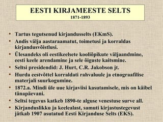 EESTI KIRJAMEESTE SELTS
                            1871-1893


• Tartus tegutsenud kirjandusselts (EKmS).
• Andis välja aastaraamatut, toimetusi ja korraldas
    kirjandusvõistlusi.
•   Ülesandeks oli eestikeelsete kooliõpikute väljaandmine,
    eesti keele arendamine ja sele õiguste kaitsmine.
•   Seltsi presidendid: J. Hurt, C.R. Jakobson jt.
•   Hurda eestvõttel korraldati rahvaluule ja etnograafilise
    materjali suurkogumine.
•   1872.a. Mindi üle uue kirjaviisi kasutamisele, mis on käibel
    tänapäevani.
•   Seltsi tegevus katkeb 1890-te alguse venestuse surve all.
•   Kirjanduslikku ja keelealast, samuti kirjastustegevust
    jätkab 1907 asutatud Eesti Kirjanduse Selts (EKS).
 
