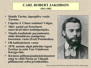 CARL ROBERT JAKOBSON
                           1841-1882


• Sündis Tartus, lapsepõlve veetis
    Tormas.
•   Lõpetas J. Cimze seminari Valgas.
•   1863. aastal sai Peterburis
    suurvürsti tütre koduõpetajaks.
•   Nõudis kooliolude parandamist,
    sõdis ülemäärase usuõpetuse
    koormuse vastu (Eesti Postimehes).
•   Oli baltisakslaste vastu.
•   1870. aastate algul pöördus tagasi
    Eestisse ja ostis Uue-Vändrasse
    Kurgja talu.
•   Kirjutas põllumajandusküsimustest
    ning ta valiti Pärnu ja Viljandi
    põllumeeste seltsi presidendiks.
                               http://commons.wikimedia.org/wiki/File:Carl_Robert_Jakobson.jpg
 