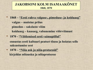 JAKOBSONI KOLM ISAMAAKÕNET
                            1868, 1870


• 1868 – “Eesti rahva valguse-, pimeduse- ja koiduaeg”
     valgus – muistne priius
     pimedus – sakslaste võim
     koiduaeg – kaasaeg, vabanemine võõrvõimust
• 1870 - “Võitlemised eesti vaimupõllul"
    ennustas eesti kultuuri peatset tõusu ja hoiatas selle
    saksastumise eest
•   1870 – “Nõia usk ja nõia-protsessid”
    kirjeldas nõiausku ja nõiaprotsesse
 