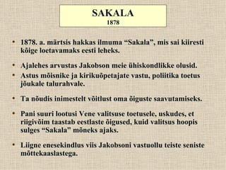SAKALA
                              1878


• 1878. a. märtsis hakkas ilmuma “Sakala”, mis sai kiiresti
  kõige loetavamaks eesti leheks.

• Ajalehes arvustas Jakobson meie ühiskondlikke olusid.
• Astus mõisnike ja kirikuõpetajate vastu, poliitika toetus
  jõukale talurahvale.
• Ta nõudis inimestelt võitlust oma õiguste saavutamiseks.
• Pani suuri lootusi Vene valitsuse toetusele, uskudes, et
  riigivõim taastab eestlaste õigused, kuid valitsus hoopis
  sulges “Sakala” mõneks ajaks.
• Liigne enesekindlus viis Jakobsoni vastuollu teiste seniste
  mõttekaaslastega.
 