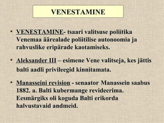VENESTAMINE

• VENESTAMINE- tsaari valitsuse poliitika
  Venemaa äärealade poliitilise autonoomia ja
  rahvuslike eripärade kaotamiseks.

• Aleksander III – esimene Vene valitseja, kes jättis
  balti aadli privileegid kinnitamata.

• Manasseini revision - senaator Manassein saabus
  1882. a. Balti kubermange revideerima.
  Eesmärgiks oli koguda Balti erikorda
  halvustavaid andmeid.
 