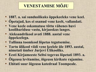 VENESTAMISE MÕJU

• 1887. a. sai sunduslikuks õppekeeleks vene keel.
• Õpetajad, kes ei osanud vene keelt, vallandati.
• Vene keele oskamatuse tõttu vähenes huvi
    koolihariduse vastu, kirjaoskus langes.
•   Aleksandrikool avati 1888. aastal vene
    õppekeelega.
•   Tallinna toomkool lõpetas tegutsemise.
•   Tartu ülikool viidi vene keelele üle 1893. aastal,
    nimetati ümber Jurjevi Ülikooliks.
•   Eesti Kirjameeste Seltsi tegevus lõpetati 1893. a.
•   Õigeusu levitamine, õigeusu kirikute rajamine.
•   Ehitati suur õigeusu katedraal Toompeale.
 