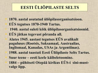 EESTI ÜLIÕPILASTE SELTS

• 1870. aastal asutatud üliõpilasorganisatsioon.
• EÜS tegutses 1870-1940 Tartus.
• 1940. aastal suleti kõik üliõpilasorganisatsioonid.
• EÜS jätkas tegevust põranda all.
• Alates 1945. aastast tegutses EÜS avalikult
  paguluses (Rootsis, Saksamaal, Austraalias,
  Inglismaal, Kanadas, USAs ja Argentiinas).
• 1988. aastal taastati Eesti Üliõpilaste Selts Tartus.
• Suur teene – eesti keele käibeletoomine.
• 1884 – pühitseti Otepää kirikus EÜS-i sini-must-
  valge lipp.
 