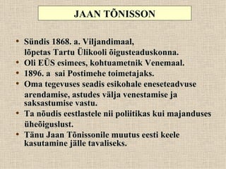 JAAN TÕNISSON

• Sündis 1868. a. Viljandimaal,
    lõpetas Tartu Ülikooli õigusteaduskonna.
•   Oli EÜS esimees, kohtuametnik Venemaal.
•   1896. a sai Postimehe toimetajaks.
•   Oma tegevuses seadis esikohale eneseteadvuse
    arendamise, astudes välja venestamise ja
    saksastumise vastu.
•   Ta nõudis eestlastele nii poliitikas kui majanduses
    üheõiguslust.
•   Tänu Jaan Tõnissonile muutus eesti keele
    kasutamine jälle tavaliseks.
 