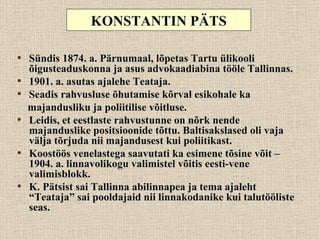 KONSTANTIN PÄTS

• Sündis 1874. a. Pärnumaal, lõpetas Tartu ülikooli
    õigusteaduskonna ja asus advokaadiabina tööle Tallinnas.
•   1901. a. asutas ajalehe Teataja.
•   Seadis rahvusluse õhutamise kõrval esikohale ka
    majandusliku ja poliitilise võitluse.
•   Leidis, et eestlaste rahvustunne on nõrk nende
    majanduslike positsioonide tõttu. Baltisakslased oli vaja
    välja tõrjuda nii majandusest kui poliitikast.
•   Koostöös venelastega saavutati ka esimene tõsine võit –
    1904. a. linnavolikogu valimistel võitis eesti-vene
    valimisblokk.
•   K. Pätsist sai Tallinna abilinnapea ja tema ajaleht
    “Teataja” sai pooldajaid nii linnakodanike kui talutööliste
    seas.
 