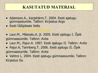 KASUTATUD MATERJAL

• Adamson.A., Karjahärm,T. 2004. Eesti ajalugu
   gümnaasiumile. Tallinn: Kirjastus Argo
• Eesti Üliõpilaste Selts
 http://www.eys.ee/index.php
• Laur.M., Mäesalu.A. jt. 2005. Eesti ajalugu I. Õpik
gümnaasiumile. Tallinn: Avita
• Laur.M., Pajur.A. 1997. Eesti ajalugu II. Tallinn: Avita
• Pajur.A, Tannberg.T. 2006. Eesti ajalugu II. Õpik
gümnaasiumile. Tallinn: Avita
• Vahtre L. 2004. Eesti ajalugu gümnaasiumile. Tallinn:
Kirjastus Ilo
 