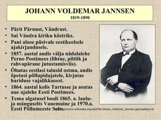 JOHANN VOLDEMAR JANNSEN
                                            1819-1890

• Pärit Pärnust, Vändrast.
• Sai Vändra kiriku köstriks.
• Pani aluse püsivale eestikeelsele
    ajakirjandusele.
•   1857. aastal andis välja nädalalehe
    Perno Postimees (lihtne, piltlik ja
    rahvapärane jutustamisviis).
•   Õhutas eestlasi talusid ostma, andis
    õpetusi põllupidajatele, kirjutas
    hariduse vajalikkusest.
•   1864. aastal kolis Tartusse ja asutas
    uue ajalehe Eesti Postimees.
•   Tema algatusel loodi 1865. a. laulu-
    ja mänguselts Vanemuine ja 1970.a.
    Eesti Põllumeeste Selts.
                        http://commons.wikimedia.org/wiki/File:Johann_Voldemar_Jannsen.jpg?uselang=et
 