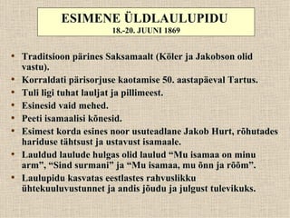 ESIMENE ÜLDLAULUPIDU
                        18.-20. JUUNI 1869


• Traditsioon pärines Saksamaalt (Köler ja Jakobson olid
    vastu).
•   Korraldati pärisorjuse kaotamise 50. aastapäeval Tartus.
•   Tuli ligi tuhat lauljat ja pillimeest.
•   Esinesid vaid mehed.
•   Peeti isamaalisi kõnesid.
•   Esimest korda esines noor usuteadlane Jakob Hurt, rõhutades
    hariduse tähtsust ja ustavust isamaale.
•   Lauldud laulude hulgas olid laulud “Mu isamaa on minu
    arm”, “Sind surmani” ja “Mu isamaa, mu õnn ja rõõm”.
•   Laulupidu kasvatas eestlastes rahvuslikku
    ühtekuuluvustunnet ja andis jõudu ja julgust tulevikuks.
 