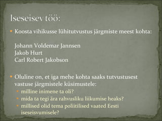Koosta vihikusse lühitutvustus järgmiste meest kohta: Johann Voldemar Jannsen Jakob Hurt Carl Robert Jakobson Oluline on, et iga mehe kohta saaks tutvustusest vastuse järgmistele küsimustele: milline inimene ta oli?  mida ta tegi ära rahvusliku liikumise heaks?  millised olid tema poliitilised vaated Eesti iseseisvumisele? 