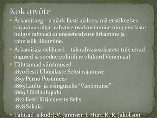 Ärkamisaeg – ajajärk Eesti ajaloos, mil eestikeelses kirjasõnas algas rahvuse teadvustamine ning eestlaste hulgas rahvusliku eneseteadvuse ärkamine ja rahvuslik liikumine. Ärkamisaja eeldused – talurahvaseadustest tulenevad õigused ja soodne poliitiline olukord Venemaal Tähtsamad sündmused 1870 Eesti Üliõpilaste Seltsi rajamine 1857 Perno Postimees 1865 Laulu- ja mänguselts “Vanemuine” 1869 I üldlaulupidu 1872 Eesti Kirjameeste Selts 1878 Sakala Tähtsad isikud: J.V. Jannsen, J. Hurt, K. R. Jakobson  