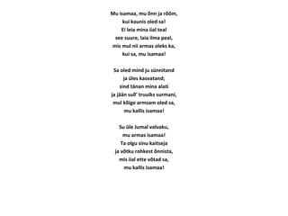 Mu isamaa, mu õnn ja rõõm,
kui kaunis oled sa!
Ei leia mina iial teal
see suure, laia ilma peal,
mis mul nii armas oleks ka,
kui sa, mu isamaa!
Sa oled mind ju sünnitand
ja üles kasvatand;
sind tänan mina alati
ja jään sull' truuiks surmani,
mul kõige armsam oled sa,
mu kallis isamaa!
Su üle Jumal valvaku,
mu armas isamaa!
Ta olgu sinu kaitseja
ja võtku rohkest õnnista,
mis iial ette võtad sa,
mu kallis isamaa!
 