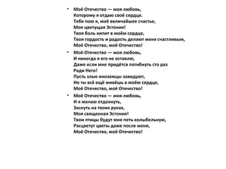 • Моё Отечество — моя любовь,
Которому я отдаю своё сердце.
Тебе пою я, моё величайшее счастье,
Моя цветущая Эстония!
Твоя боль кипит в моём сердце,
Твоя гордость и радость делают меня счастливым,
Моё Отечество, моё Отечество!
• Моё Отечество — моя любовь,
И никогда я его не оставлю,
Даже если мне придётся погибнуть сто раз
Ради Него!
Пусть злые иноземцы завидуют,
Но ты всё ещё живёшь в моём сердце,
Моё Отечество, моё Отечество!
• Моё Отечество — моя любовь,
И я желаю отдохнуть,
Заснуть на твоих руках,
Моя священная Эстония!
Твои птицы будут мне петь колыбельную,
Расцветут цветы даже после меня,
Моё Отечество, моё Отечество!
 
