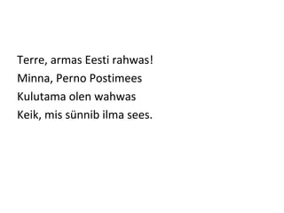 Terre, armas Eesti rahwas!
Minna, Perno Postimees
Kulutama olen wahwas
Keik, mis sünnib ilma sees.
 