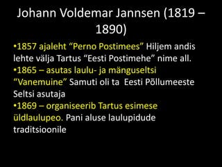 Johann Voldemar Jannsen (1819 –
1890)
•1857 ajaleht “Perno Postimees” Hiljem andis
lehte välja Tartus “Eesti Postimehe” nime all.
•1865 – asutas laulu- ja mänguseltsi
“Vanemuine” Samuti oli ta Eesti Põllumeeste
Seltsi asutaja
•1869 – organiseerib Tartus esimese
üldlaulupeo. Pani aluse laulupidude
traditsioonile
 