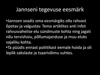Jannseni tegevuse eesmärk
•Jannsen seadis oma eesmärgiks olla rahvast
õpetav ja valgustav. Tema artiklites anti infot
rahvusvahelise elu sündmuste kohta ning jagati
nõu tervishoiu, põllumajanduse ja muu eluks
vajaliku kohta.
•Ta püüdis ennast poliitikast eemale hoida ja oli
leplik sakslaste ja tsaarivõimu suhtes.
 