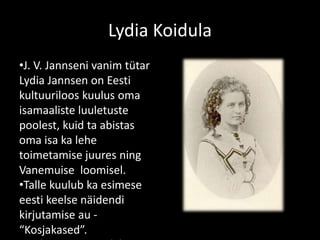 Lydia Koidula
•J. V. Jannseni vanim tütar
Lydia Jannsen on Eesti
kultuuriloos kuulus oma
isamaaliste luuletuste
poolest, kuid ta abistas
oma isa ka lehe
toimetamise juures ning
Vanemuise loomisel.
•Talle kuulub ka esimese
eesti keelse näidendi
kirjutamise au -
“Kosjakased”.
 