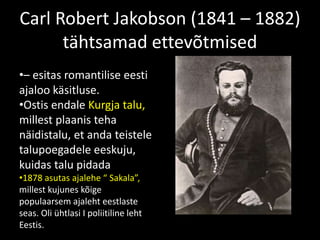 Carl Robert Jakobson (1841 – 1882)
tähtsamad ettevõtmised
•– esitas romantilise eesti
ajaloo käsitluse.
•Ostis endale Kurgja talu,
millest plaanis teha
näidistalu, et anda teistele
talupoegadele eeskuju,
kuidas talu pidada
•1878 asutas ajalehe “ Sakala”,
millest kujunes kõige
populaarsem ajaleht eestlaste
seas. Oli ühtlasi I poliitiline leht
Eestis.
 
