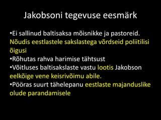 Jakobsoni tegevuse eesmärk
•Ei sallinud baltisaksa mõisnikke ja pastoreid.
Nõudis eestlastele sakslastega võrdseid poliitilisi
õigusi
•Rõhutas rahva harimise tähtsust
•Võitluses baltisakslaste vastu lootis Jakobson
eelkõige vene keisrivõimu abile.
•Pööras suurt tähelepanu eestlaste majanduslike
olude parandamisele
 