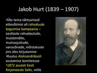 Jakob Hurt (1839 – 1907)
•Üks tema tähtsamaid
ettevõtmisi oli rahvaluule
kogumise kampaania –
eestlaste rahvalaulude,
muistendite,
muinasjuttude,
vanasõnade, mõistatuste
jms üles kirjutamine
•Kuulus Aleksandrikooli
asutamise komiteesse
•1872 asutati Eesti
Kirjameeste Selts, mille
 